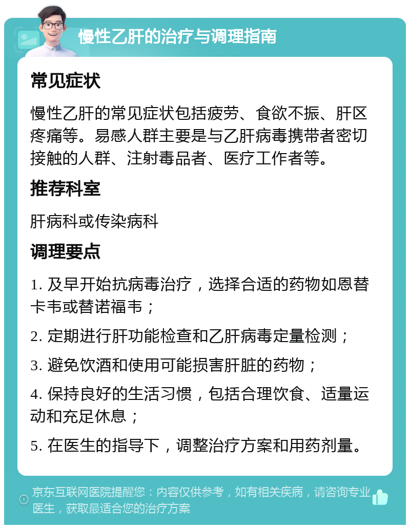 慢性乙肝的治疗与调理指南 常见症状 慢性乙肝的常见症状包括疲劳、食欲不振、肝区疼痛等。易感人群主要是与乙肝病毒携带者密切接触的人群、注射毒品者、医疗工作者等。 推荐科室 肝病科或传染病科 调理要点 1. 及早开始抗病毒治疗，选择合适的药物如恩替卡韦或替诺福韦； 2. 定期进行肝功能检查和乙肝病毒定量检测； 3. 避免饮酒和使用可能损害肝脏的药物； 4. 保持良好的生活习惯，包括合理饮食、适量运动和充足休息； 5. 在医生的指导下，调整治疗方案和用药剂量。