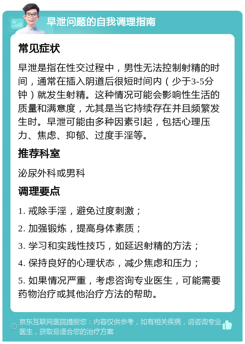 早泄问题的自我调理指南 常见症状 早泄是指在性交过程中，男性无法控制射精的时间，通常在插入阴道后很短时间内（少于3-5分钟）就发生射精。这种情况可能会影响性生活的质量和满意度，尤其是当它持续存在并且频繁发生时。早泄可能由多种因素引起，包括心理压力、焦虑、抑郁、过度手淫等。 推荐科室 泌尿外科或男科 调理要点 1. 戒除手淫，避免过度刺激； 2. 加强锻炼，提高身体素质； 3. 学习和实践性技巧，如延迟射精的方法； 4. 保持良好的心理状态，减少焦虑和压力； 5. 如果情况严重，考虑咨询专业医生，可能需要药物治疗或其他治疗方法的帮助。