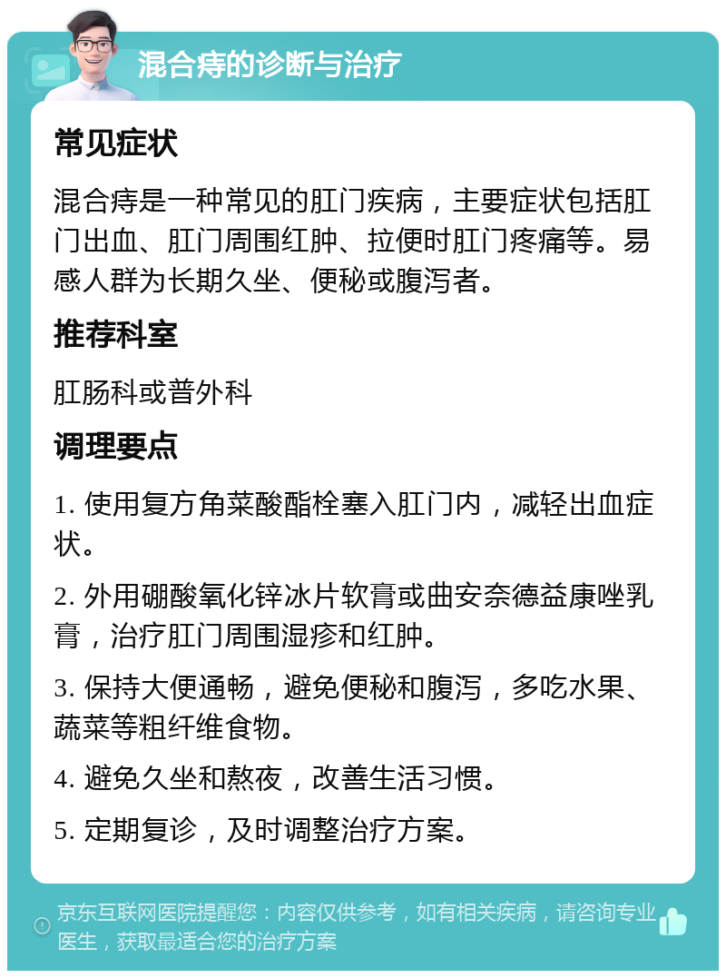 混合痔的诊断与治疗 常见症状 混合痔是一种常见的肛门疾病，主要症状包括肛门出血、肛门周围红肿、拉便时肛门疼痛等。易感人群为长期久坐、便秘或腹泻者。 推荐科室 肛肠科或普外科 调理要点 1. 使用复方角菜酸酯栓塞入肛门内，减轻出血症状。 2. 外用硼酸氧化锌冰片软膏或曲安奈德益康唑乳膏，治疗肛门周围湿疹和红肿。 3. 保持大便通畅，避免便秘和腹泻，多吃水果、蔬菜等粗纤维食物。 4. 避免久坐和熬夜，改善生活习惯。 5. 定期复诊，及时调整治疗方案。