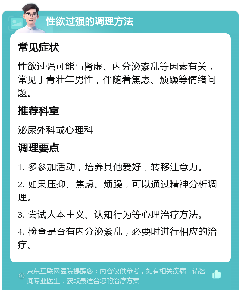 性欲过强的调理方法 常见症状 性欲过强可能与肾虚、内分泌紊乱等因素有关，常见于青壮年男性，伴随着焦虑、烦躁等情绪问题。 推荐科室 泌尿外科或心理科 调理要点 1. 多参加活动，培养其他爱好，转移注意力。 2. 如果压抑、焦虑、烦躁，可以通过精神分析调理。 3. 尝试人本主义、认知行为等心理治疗方法。 4. 检查是否有内分泌紊乱，必要时进行相应的治疗。