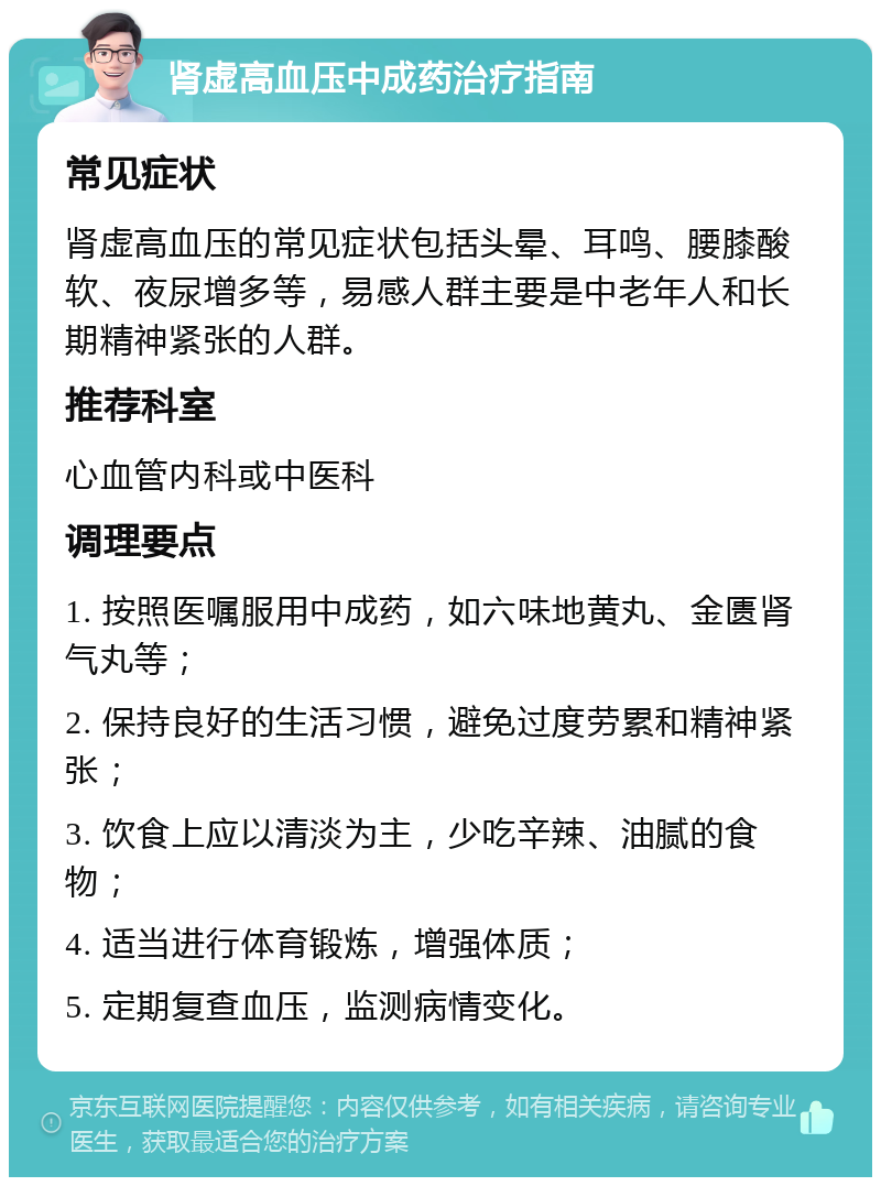 肾虚高血压中成药治疗指南 常见症状 肾虚高血压的常见症状包括头晕、耳鸣、腰膝酸软、夜尿增多等，易感人群主要是中老年人和长期精神紧张的人群。 推荐科室 心血管内科或中医科 调理要点 1. 按照医嘱服用中成药，如六味地黄丸、金匮肾气丸等； 2. 保持良好的生活习惯，避免过度劳累和精神紧张； 3. 饮食上应以清淡为主，少吃辛辣、油腻的食物； 4. 适当进行体育锻炼，增强体质； 5. 定期复查血压，监测病情变化。