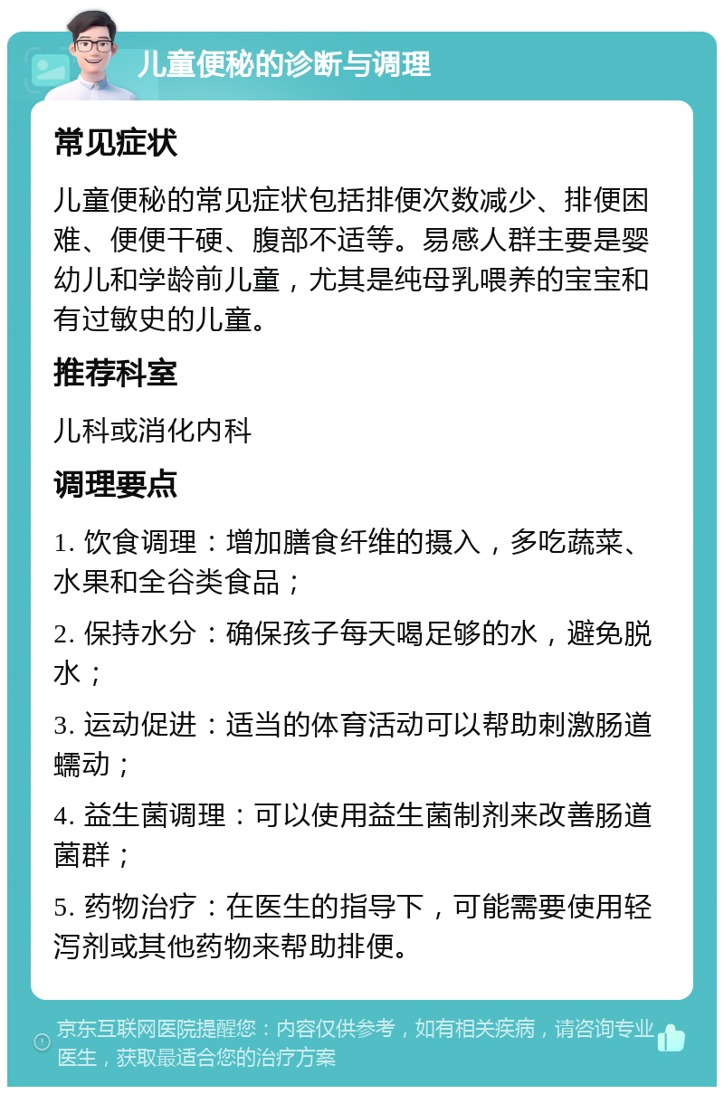 儿童便秘的诊断与调理 常见症状 儿童便秘的常见症状包括排便次数减少、排便困难、便便干硬、腹部不适等。易感人群主要是婴幼儿和学龄前儿童，尤其是纯母乳喂养的宝宝和有过敏史的儿童。 推荐科室 儿科或消化内科 调理要点 1. 饮食调理：增加膳食纤维的摄入，多吃蔬菜、水果和全谷类食品； 2. 保持水分：确保孩子每天喝足够的水，避免脱水； 3. 运动促进：适当的体育活动可以帮助刺激肠道蠕动； 4. 益生菌调理：可以使用益生菌制剂来改善肠道菌群； 5. 药物治疗：在医生的指导下，可能需要使用轻泻剂或其他药物来帮助排便。