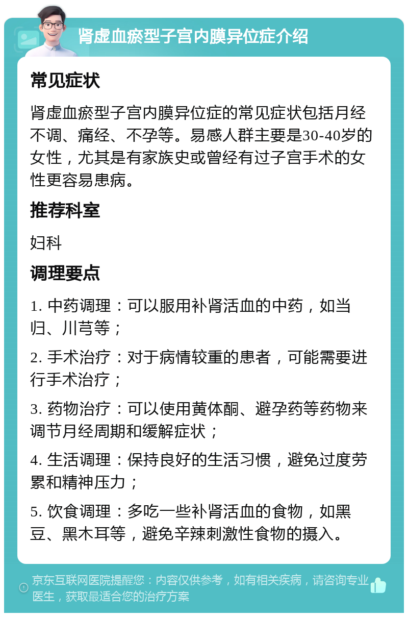 肾虚血瘀型子宫内膜异位症介绍 常见症状 肾虚血瘀型子宫内膜异位症的常见症状包括月经不调、痛经、不孕等。易感人群主要是30-40岁的女性，尤其是有家族史或曾经有过子宫手术的女性更容易患病。 推荐科室 妇科 调理要点 1. 中药调理：可以服用补肾活血的中药，如当归、川芎等； 2. 手术治疗：对于病情较重的患者，可能需要进行手术治疗； 3. 药物治疗：可以使用黄体酮、避孕药等药物来调节月经周期和缓解症状； 4. 生活调理：保持良好的生活习惯，避免过度劳累和精神压力； 5. 饮食调理：多吃一些补肾活血的食物，如黑豆、黑木耳等，避免辛辣刺激性食物的摄入。