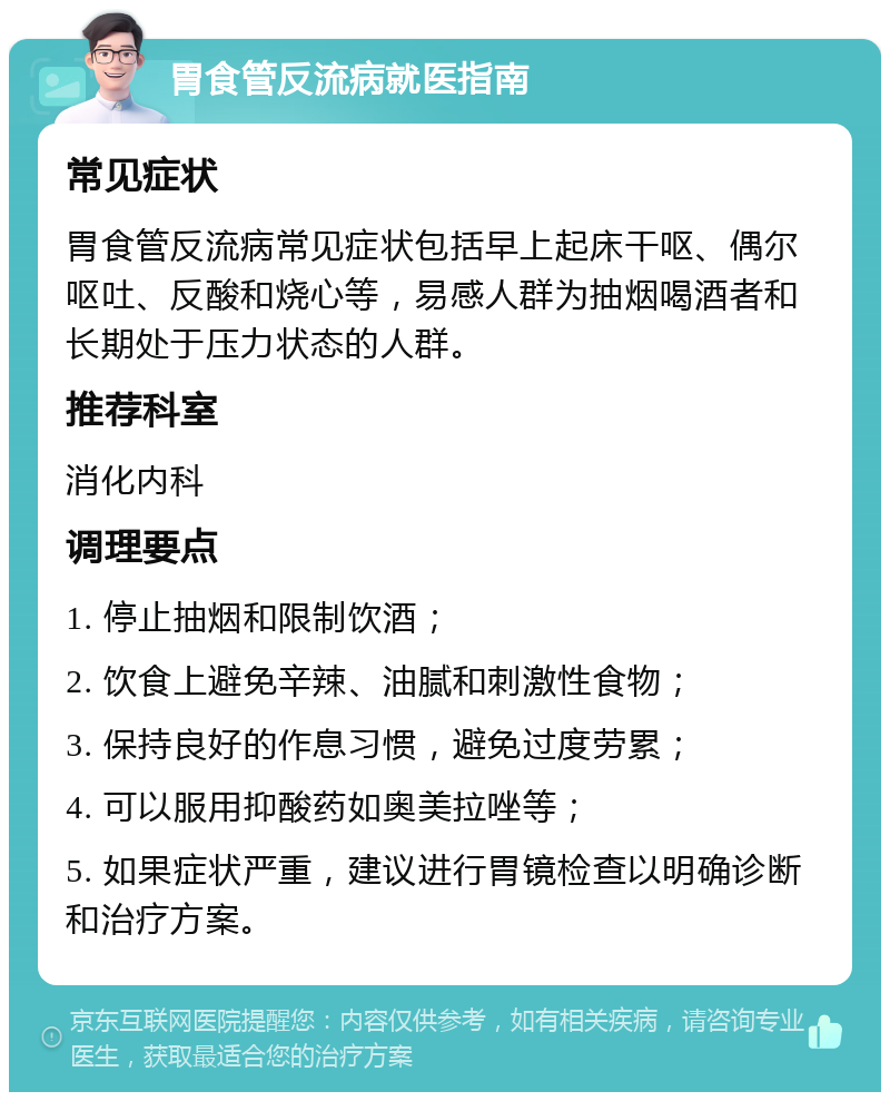 胃食管反流病就医指南 常见症状 胃食管反流病常见症状包括早上起床干呕、偶尔呕吐、反酸和烧心等，易感人群为抽烟喝酒者和长期处于压力状态的人群。 推荐科室 消化内科 调理要点 1. 停止抽烟和限制饮酒； 2. 饮食上避免辛辣、油腻和刺激性食物； 3. 保持良好的作息习惯，避免过度劳累； 4. 可以服用抑酸药如奥美拉唑等； 5. 如果症状严重，建议进行胃镜检查以明确诊断和治疗方案。