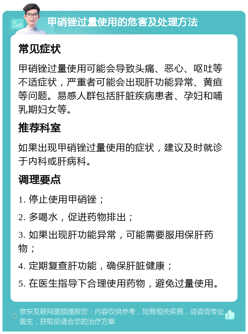 甲硝锉过量使用的危害及处理方法 常见症状 甲硝锉过量使用可能会导致头痛、恶心、呕吐等不适症状，严重者可能会出现肝功能异常、黄疸等问题。易感人群包括肝脏疾病患者、孕妇和哺乳期妇女等。 推荐科室 如果出现甲硝锉过量使用的症状，建议及时就诊于内科或肝病科。 调理要点 1. 停止使用甲硝锉； 2. 多喝水，促进药物排出； 3. 如果出现肝功能异常，可能需要服用保肝药物； 4. 定期复查肝功能，确保肝脏健康； 5. 在医生指导下合理使用药物，避免过量使用。