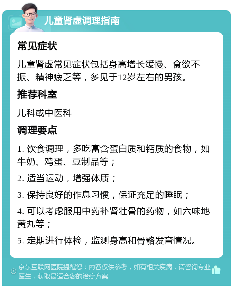 儿童肾虚调理指南 常见症状 儿童肾虚常见症状包括身高增长缓慢、食欲不振、精神疲乏等，多见于12岁左右的男孩。 推荐科室 儿科或中医科 调理要点 1. 饮食调理，多吃富含蛋白质和钙质的食物，如牛奶、鸡蛋、豆制品等； 2. 适当运动，增强体质； 3. 保持良好的作息习惯，保证充足的睡眠； 4. 可以考虑服用中药补肾壮骨的药物，如六味地黄丸等； 5. 定期进行体检，监测身高和骨骼发育情况。