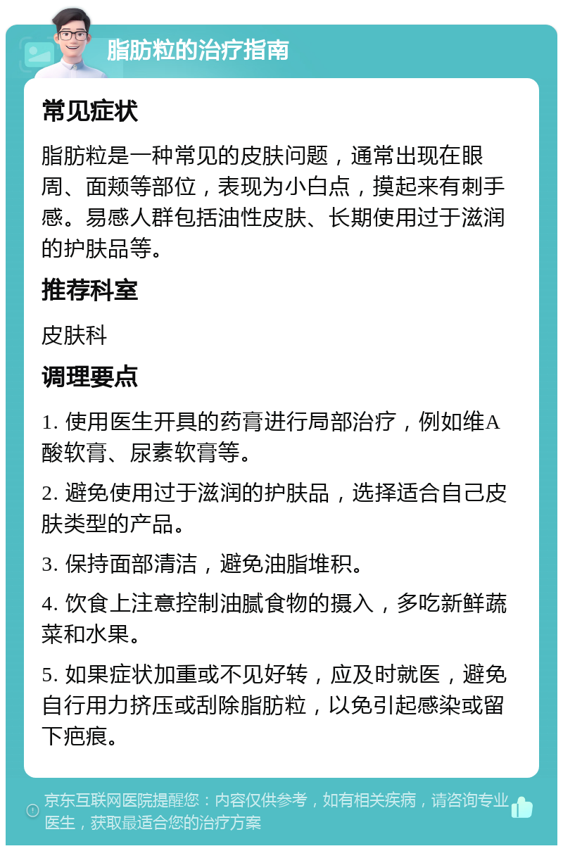 脂肪粒的治疗指南 常见症状 脂肪粒是一种常见的皮肤问题，通常出现在眼周、面颊等部位，表现为小白点，摸起来有刺手感。易感人群包括油性皮肤、长期使用过于滋润的护肤品等。 推荐科室 皮肤科 调理要点 1. 使用医生开具的药膏进行局部治疗，例如维A酸软膏、尿素软膏等。 2. 避免使用过于滋润的护肤品，选择适合自己皮肤类型的产品。 3. 保持面部清洁，避免油脂堆积。 4. 饮食上注意控制油腻食物的摄入，多吃新鲜蔬菜和水果。 5. 如果症状加重或不见好转，应及时就医，避免自行用力挤压或刮除脂肪粒，以免引起感染或留下疤痕。