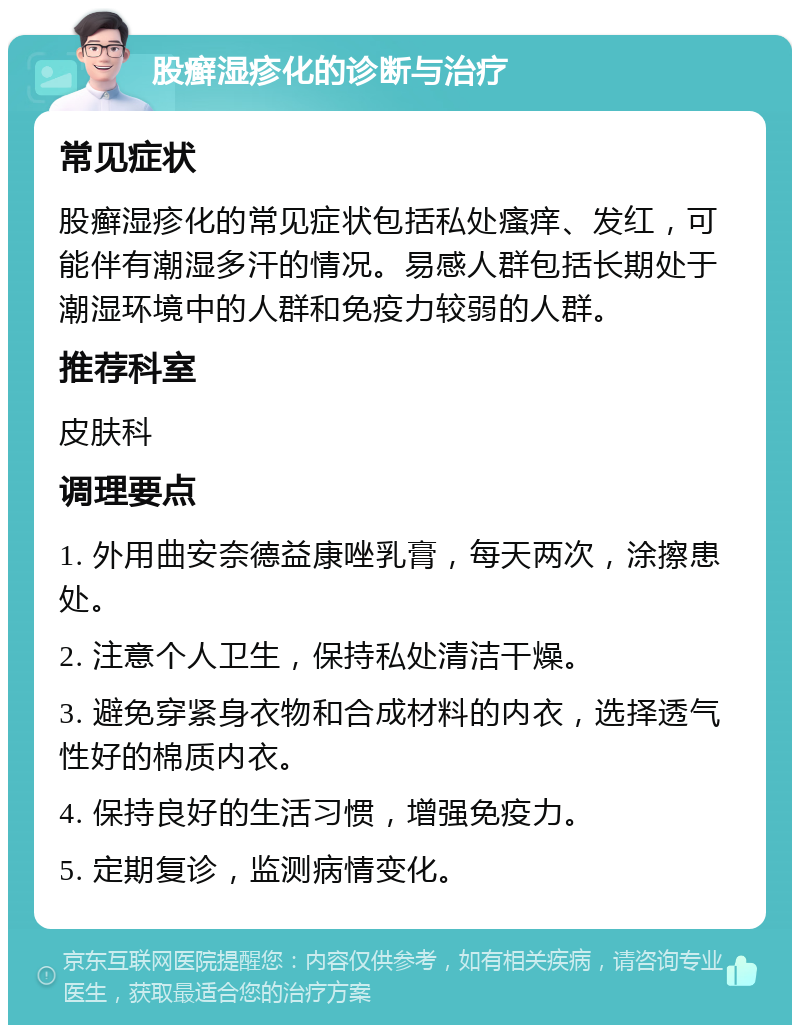 股癣湿疹化的诊断与治疗 常见症状 股癣湿疹化的常见症状包括私处瘙痒、发红，可能伴有潮湿多汗的情况。易感人群包括长期处于潮湿环境中的人群和免疫力较弱的人群。 推荐科室 皮肤科 调理要点 1. 外用曲安奈德益康唑乳膏，每天两次，涂擦患处。 2. 注意个人卫生，保持私处清洁干燥。 3. 避免穿紧身衣物和合成材料的内衣，选择透气性好的棉质内衣。 4. 保持良好的生活习惯，增强免疫力。 5. 定期复诊，监测病情变化。