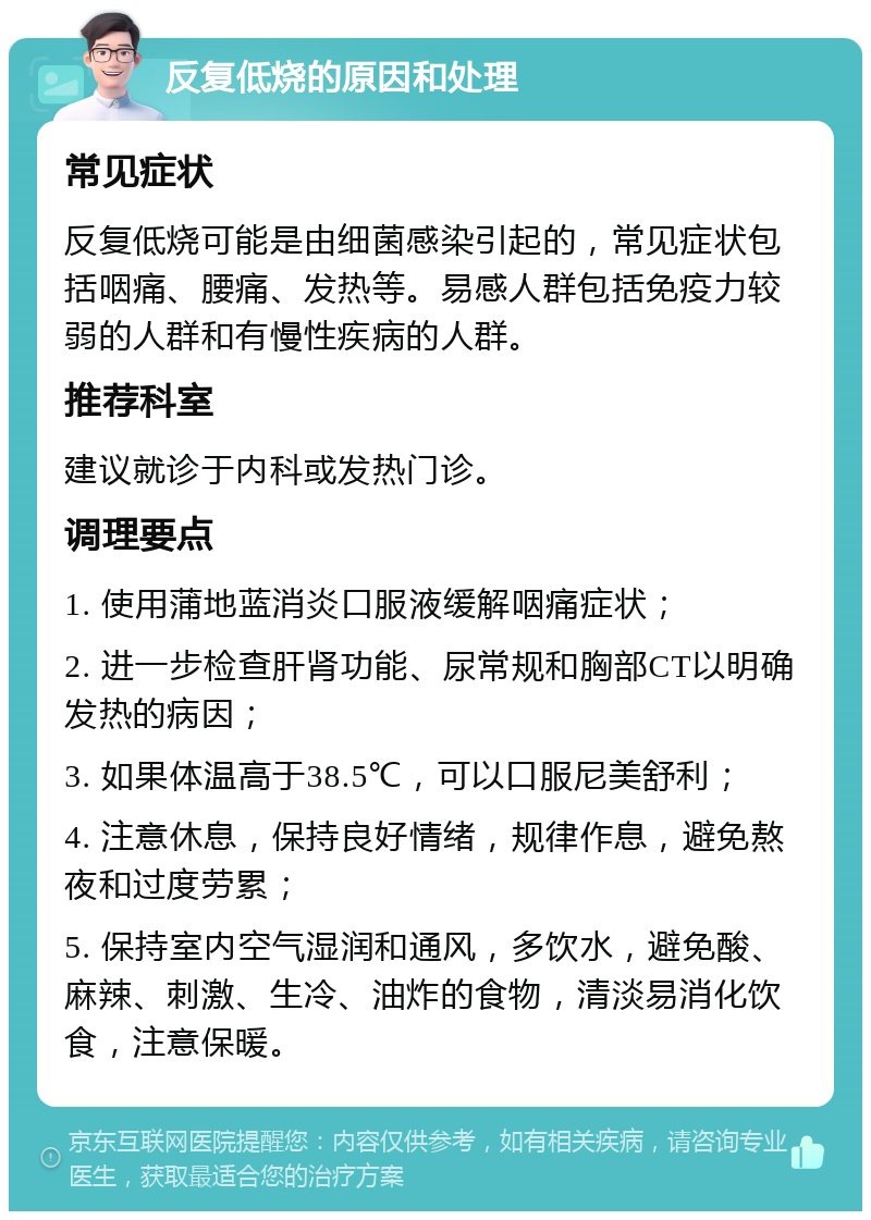 反复低烧的原因和处理 常见症状 反复低烧可能是由细菌感染引起的，常见症状包括咽痛、腰痛、发热等。易感人群包括免疫力较弱的人群和有慢性疾病的人群。 推荐科室 建议就诊于内科或发热门诊。 调理要点 1. 使用蒲地蓝消炎口服液缓解咽痛症状； 2. 进一步检查肝肾功能、尿常规和胸部CT以明确发热的病因； 3. 如果体温高于38.5℃，可以口服尼美舒利； 4. 注意休息，保持良好情绪，规律作息，避免熬夜和过度劳累； 5. 保持室内空气湿润和通风，多饮水，避免酸、麻辣、刺激、生冷、油炸的食物，清淡易消化饮食，注意保暖。