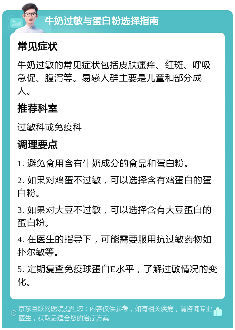 牛奶过敏与蛋白粉选择指南 常见症状 牛奶过敏的常见症状包括皮肤瘙痒、红斑、呼吸急促、腹泻等。易感人群主要是儿童和部分成人。 推荐科室 过敏科或免疫科 调理要点 1. 避免食用含有牛奶成分的食品和蛋白粉。 2. 如果对鸡蛋不过敏，可以选择含有鸡蛋白的蛋白粉。 3. 如果对大豆不过敏，可以选择含有大豆蛋白的蛋白粉。 4. 在医生的指导下，可能需要服用抗过敏药物如扑尔敏等。 5. 定期复查免疫球蛋白E水平，了解过敏情况的变化。