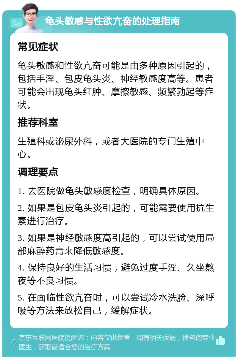 龟头敏感与性欲亢奋的处理指南 常见症状 龟头敏感和性欲亢奋可能是由多种原因引起的，包括手淫、包皮龟头炎、神经敏感度高等。患者可能会出现龟头红肿、摩擦敏感、频繁勃起等症状。 推荐科室 生殖科或泌尿外科，或者大医院的专门生殖中心。 调理要点 1. 去医院做龟头敏感度检查，明确具体原因。 2. 如果是包皮龟头炎引起的，可能需要使用抗生素进行治疗。 3. 如果是神经敏感度高引起的，可以尝试使用局部麻醉药膏来降低敏感度。 4. 保持良好的生活习惯，避免过度手淫、久坐熬夜等不良习惯。 5. 在面临性欲亢奋时，可以尝试冷水洗脸、深呼吸等方法来放松自己，缓解症状。