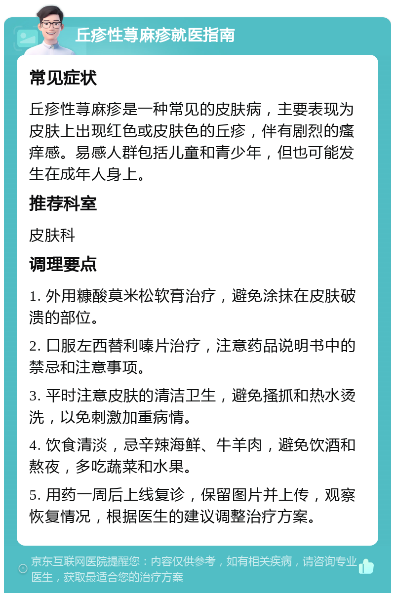 丘疹性荨麻疹就医指南 常见症状 丘疹性荨麻疹是一种常见的皮肤病，主要表现为皮肤上出现红色或皮肤色的丘疹，伴有剧烈的瘙痒感。易感人群包括儿童和青少年，但也可能发生在成年人身上。 推荐科室 皮肤科 调理要点 1. 外用糠酸莫米松软膏治疗，避免涂抹在皮肤破溃的部位。 2. 口服左西替利嗪片治疗，注意药品说明书中的禁忌和注意事项。 3. 平时注意皮肤的清洁卫生，避免搔抓和热水烫洗，以免刺激加重病情。 4. 饮食清淡，忌辛辣海鲜、牛羊肉，避免饮酒和熬夜，多吃蔬菜和水果。 5. 用药一周后上线复诊，保留图片并上传，观察恢复情况，根据医生的建议调整治疗方案。