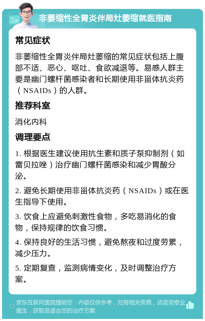 非萎缩性全胃炎伴局灶萎缩就医指南 常见症状 非萎缩性全胃炎伴局灶萎缩的常见症状包括上腹部不适、恶心、呕吐、食欲减退等。易感人群主要是幽门螺杆菌感染者和长期使用非甾体抗炎药（NSAIDs）的人群。 推荐科室 消化内科 调理要点 1. 根据医生建议使用抗生素和质子泵抑制剂（如雷贝拉唑）治疗幽门螺杆菌感染和减少胃酸分泌。 2. 避免长期使用非甾体抗炎药（NSAIDs）或在医生指导下使用。 3. 饮食上应避免刺激性食物，多吃易消化的食物，保持规律的饮食习惯。 4. 保持良好的生活习惯，避免熬夜和过度劳累，减少压力。 5. 定期复查，监测病情变化，及时调整治疗方案。