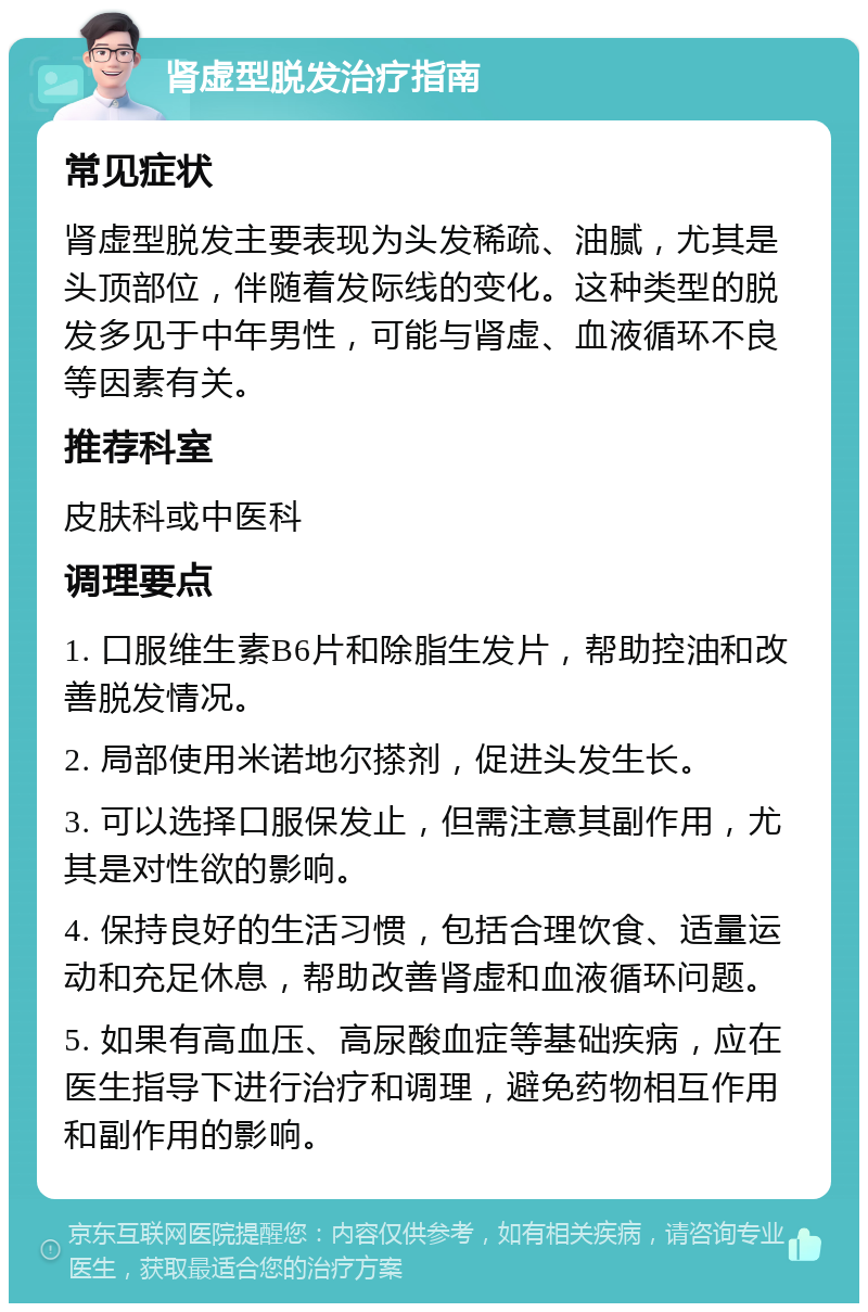 肾虚型脱发治疗指南 常见症状 肾虚型脱发主要表现为头发稀疏、油腻，尤其是头顶部位，伴随着发际线的变化。这种类型的脱发多见于中年男性，可能与肾虚、血液循环不良等因素有关。 推荐科室 皮肤科或中医科 调理要点 1. 口服维生素B6片和除脂生发片，帮助控油和改善脱发情况。 2. 局部使用米诺地尔搽剂，促进头发生长。 3. 可以选择口服保发止，但需注意其副作用，尤其是对性欲的影响。 4. 保持良好的生活习惯，包括合理饮食、适量运动和充足休息，帮助改善肾虚和血液循环问题。 5. 如果有高血压、高尿酸血症等基础疾病，应在医生指导下进行治疗和调理，避免药物相互作用和副作用的影响。