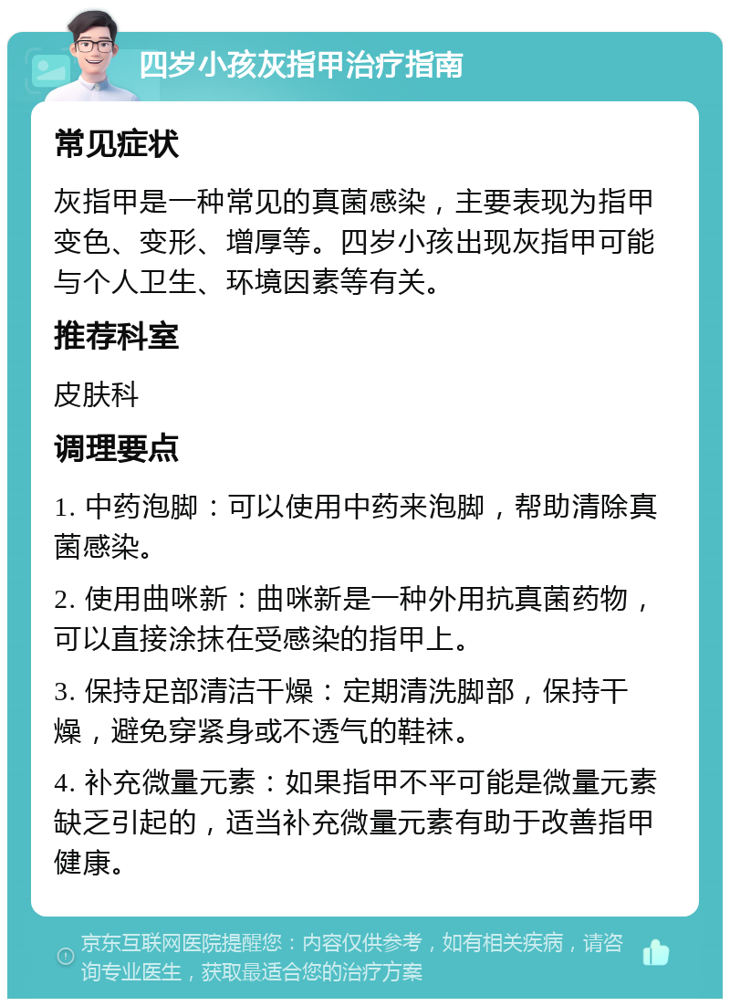 四岁小孩灰指甲治疗指南 常见症状 灰指甲是一种常见的真菌感染，主要表现为指甲变色、变形、增厚等。四岁小孩出现灰指甲可能与个人卫生、环境因素等有关。 推荐科室 皮肤科 调理要点 1. 中药泡脚：可以使用中药来泡脚，帮助清除真菌感染。 2. 使用曲咪新：曲咪新是一种外用抗真菌药物，可以直接涂抹在受感染的指甲上。 3. 保持足部清洁干燥：定期清洗脚部，保持干燥，避免穿紧身或不透气的鞋袜。 4. 补充微量元素：如果指甲不平可能是微量元素缺乏引起的，适当补充微量元素有助于改善指甲健康。