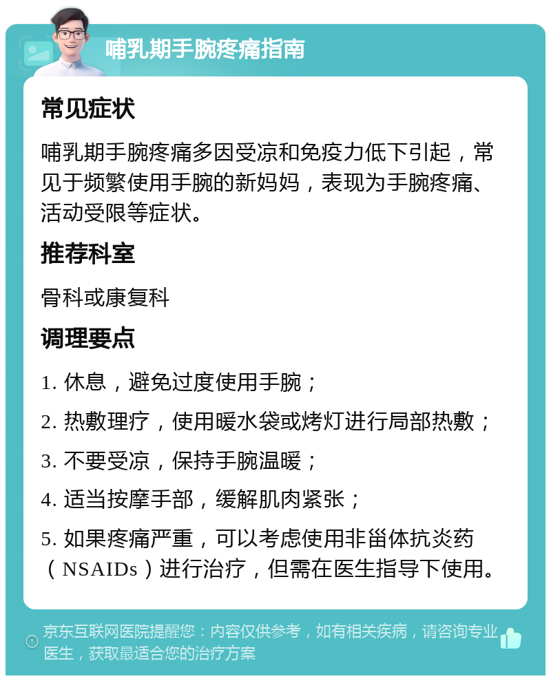 哺乳期手腕疼痛指南 常见症状 哺乳期手腕疼痛多因受凉和免疫力低下引起，常见于频繁使用手腕的新妈妈，表现为手腕疼痛、活动受限等症状。 推荐科室 骨科或康复科 调理要点 1. 休息，避免过度使用手腕； 2. 热敷理疗，使用暖水袋或烤灯进行局部热敷； 3. 不要受凉，保持手腕温暖； 4. 适当按摩手部，缓解肌肉紧张； 5. 如果疼痛严重，可以考虑使用非甾体抗炎药（NSAIDs）进行治疗，但需在医生指导下使用。