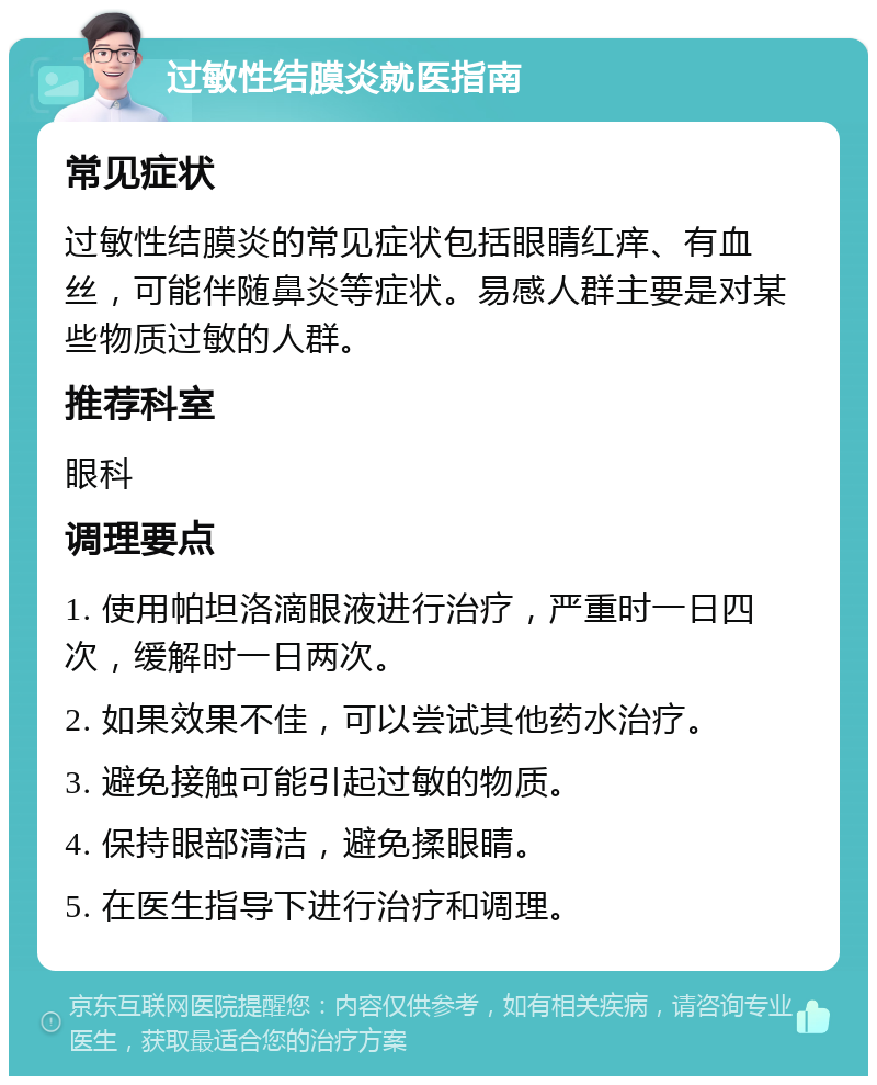 过敏性结膜炎就医指南 常见症状 过敏性结膜炎的常见症状包括眼睛红痒、有血丝，可能伴随鼻炎等症状。易感人群主要是对某些物质过敏的人群。 推荐科室 眼科 调理要点 1. 使用帕坦洛滴眼液进行治疗，严重时一日四次，缓解时一日两次。 2. 如果效果不佳，可以尝试其他药水治疗。 3. 避免接触可能引起过敏的物质。 4. 保持眼部清洁，避免揉眼睛。 5. 在医生指导下进行治疗和调理。