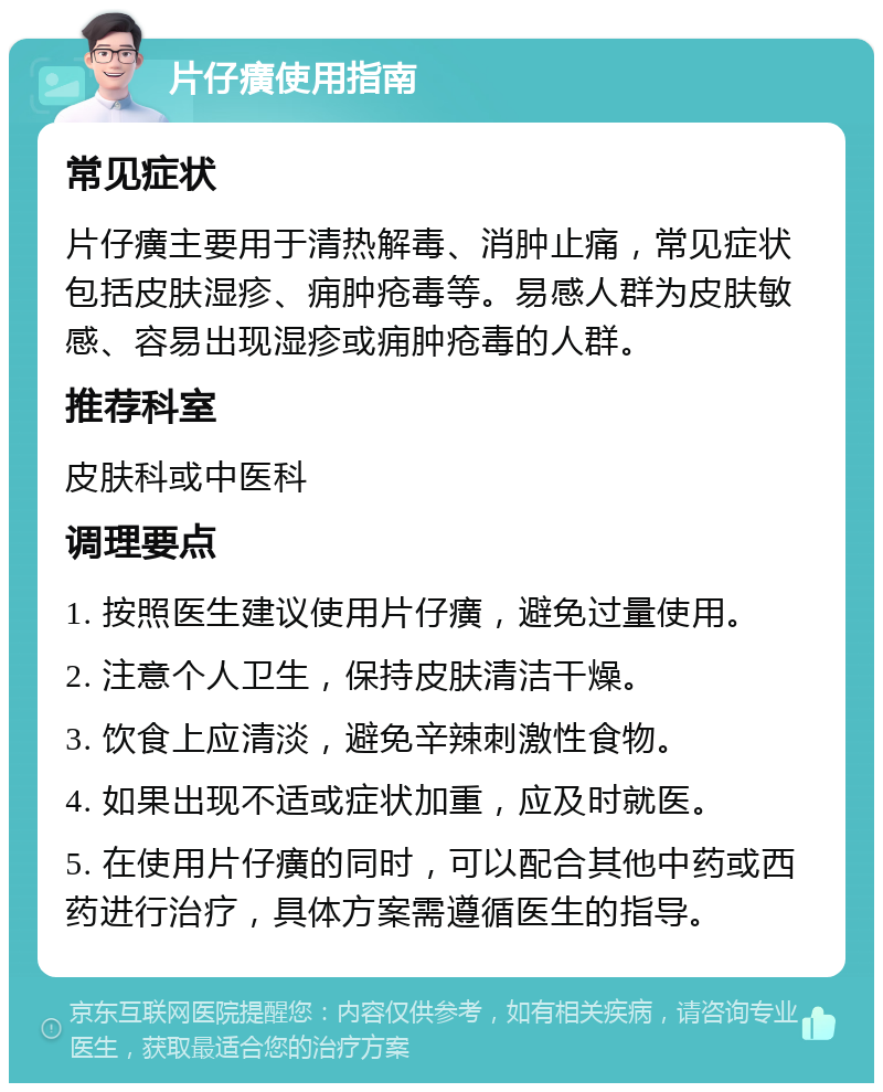 片仔癀使用指南 常见症状 片仔癀主要用于清热解毒、消肿止痛，常见症状包括皮肤湿疹、痈肿疮毒等。易感人群为皮肤敏感、容易出现湿疹或痈肿疮毒的人群。 推荐科室 皮肤科或中医科 调理要点 1. 按照医生建议使用片仔癀，避免过量使用。 2. 注意个人卫生，保持皮肤清洁干燥。 3. 饮食上应清淡，避免辛辣刺激性食物。 4. 如果出现不适或症状加重，应及时就医。 5. 在使用片仔癀的同时，可以配合其他中药或西药进行治疗，具体方案需遵循医生的指导。