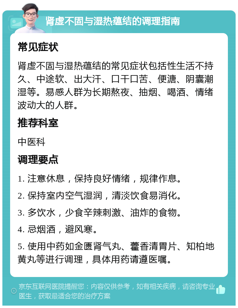 肾虚不固与湿热蕴结的调理指南 常见症状 肾虚不固与湿热蕴结的常见症状包括性生活不持久、中途软、出大汗、口干口苦、便溏、阴囊潮湿等。易感人群为长期熬夜、抽烟、喝酒、情绪波动大的人群。 推荐科室 中医科 调理要点 1. 注意休息，保持良好情绪，规律作息。 2. 保持室内空气湿润，清淡饮食易消化。 3. 多饮水，少食辛辣刺激、油炸的食物。 4. 忌烟酒，避风寒。 5. 使用中药如金匮肾气丸、藿香清胃片、知柏地黄丸等进行调理，具体用药请遵医嘱。