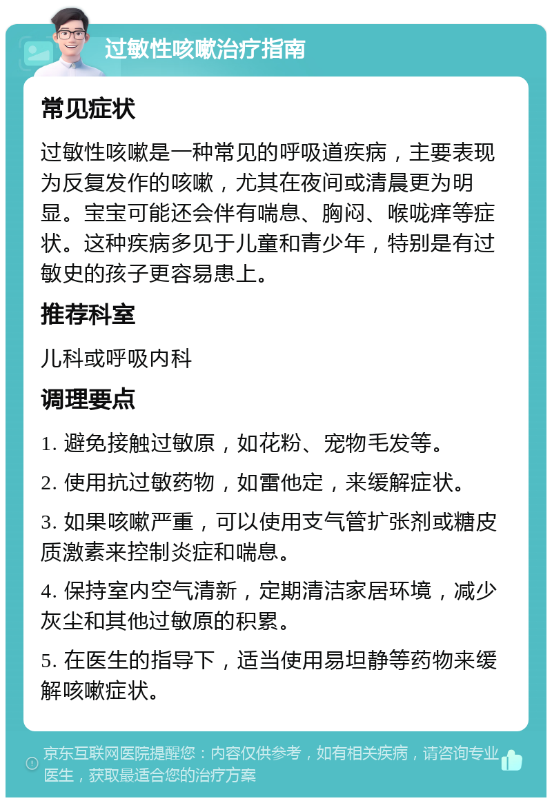 过敏性咳嗽治疗指南 常见症状 过敏性咳嗽是一种常见的呼吸道疾病，主要表现为反复发作的咳嗽，尤其在夜间或清晨更为明显。宝宝可能还会伴有喘息、胸闷、喉咙痒等症状。这种疾病多见于儿童和青少年，特别是有过敏史的孩子更容易患上。 推荐科室 儿科或呼吸内科 调理要点 1. 避免接触过敏原，如花粉、宠物毛发等。 2. 使用抗过敏药物，如雷他定，来缓解症状。 3. 如果咳嗽严重，可以使用支气管扩张剂或糖皮质激素来控制炎症和喘息。 4. 保持室内空气清新，定期清洁家居环境，减少灰尘和其他过敏原的积累。 5. 在医生的指导下，适当使用易坦静等药物来缓解咳嗽症状。