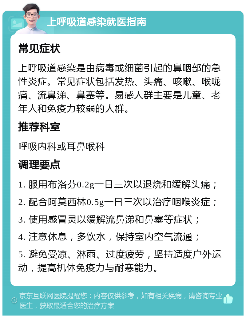 上呼吸道感染就医指南 常见症状 上呼吸道感染是由病毒或细菌引起的鼻咽部的急性炎症。常见症状包括发热、头痛、咳嗽、喉咙痛、流鼻涕、鼻塞等。易感人群主要是儿童、老年人和免疫力较弱的人群。 推荐科室 呼吸内科或耳鼻喉科 调理要点 1. 服用布洛芬0.2g一日三次以退烧和缓解头痛； 2. 配合阿莫西林0.5g一日三次以治疗咽喉炎症； 3. 使用感冒灵以缓解流鼻涕和鼻塞等症状； 4. 注意休息，多饮水，保持室内空气流通； 5. 避免受凉、淋雨、过度疲劳，坚持适度户外运动，提高机体免疫力与耐寒能力。