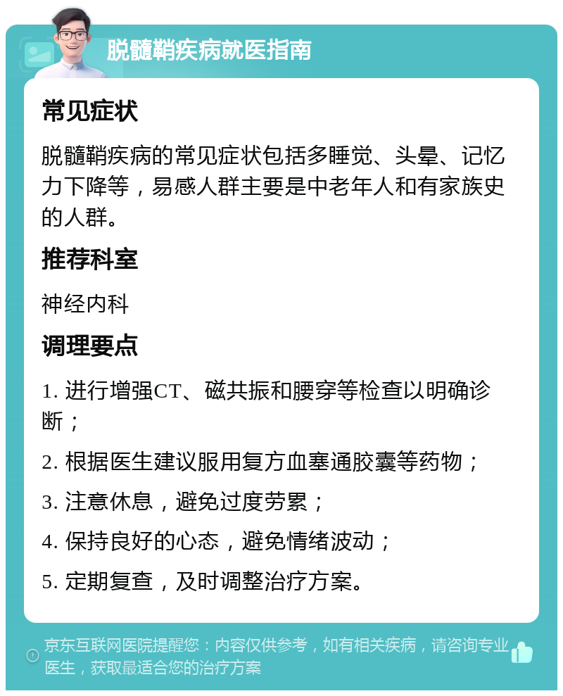 脱髓鞘疾病就医指南 常见症状 脱髓鞘疾病的常见症状包括多睡觉、头晕、记忆力下降等，易感人群主要是中老年人和有家族史的人群。 推荐科室 神经内科 调理要点 1. 进行增强CT、磁共振和腰穿等检查以明确诊断； 2. 根据医生建议服用复方血塞通胶囊等药物； 3. 注意休息，避免过度劳累； 4. 保持良好的心态，避免情绪波动； 5. 定期复查，及时调整治疗方案。