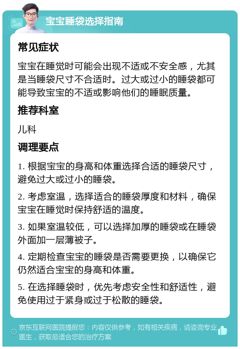 宝宝睡袋选择指南 常见症状 宝宝在睡觉时可能会出现不适或不安全感，尤其是当睡袋尺寸不合适时。过大或过小的睡袋都可能导致宝宝的不适或影响他们的睡眠质量。 推荐科室 儿科 调理要点 1. 根据宝宝的身高和体重选择合适的睡袋尺寸，避免过大或过小的睡袋。 2. 考虑室温，选择适合的睡袋厚度和材料，确保宝宝在睡觉时保持舒适的温度。 3. 如果室温较低，可以选择加厚的睡袋或在睡袋外面加一层薄被子。 4. 定期检查宝宝的睡袋是否需要更换，以确保它仍然适合宝宝的身高和体重。 5. 在选择睡袋时，优先考虑安全性和舒适性，避免使用过于紧身或过于松散的睡袋。