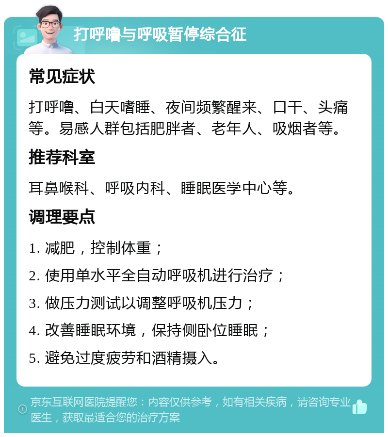 打呼噜与呼吸暂停综合征 常见症状 打呼噜、白天嗜睡、夜间频繁醒来、口干、头痛等。易感人群包括肥胖者、老年人、吸烟者等。 推荐科室 耳鼻喉科、呼吸内科、睡眠医学中心等。 调理要点 1. 减肥，控制体重； 2. 使用单水平全自动呼吸机进行治疗； 3. 做压力测试以调整呼吸机压力； 4. 改善睡眠环境，保持侧卧位睡眠； 5. 避免过度疲劳和酒精摄入。