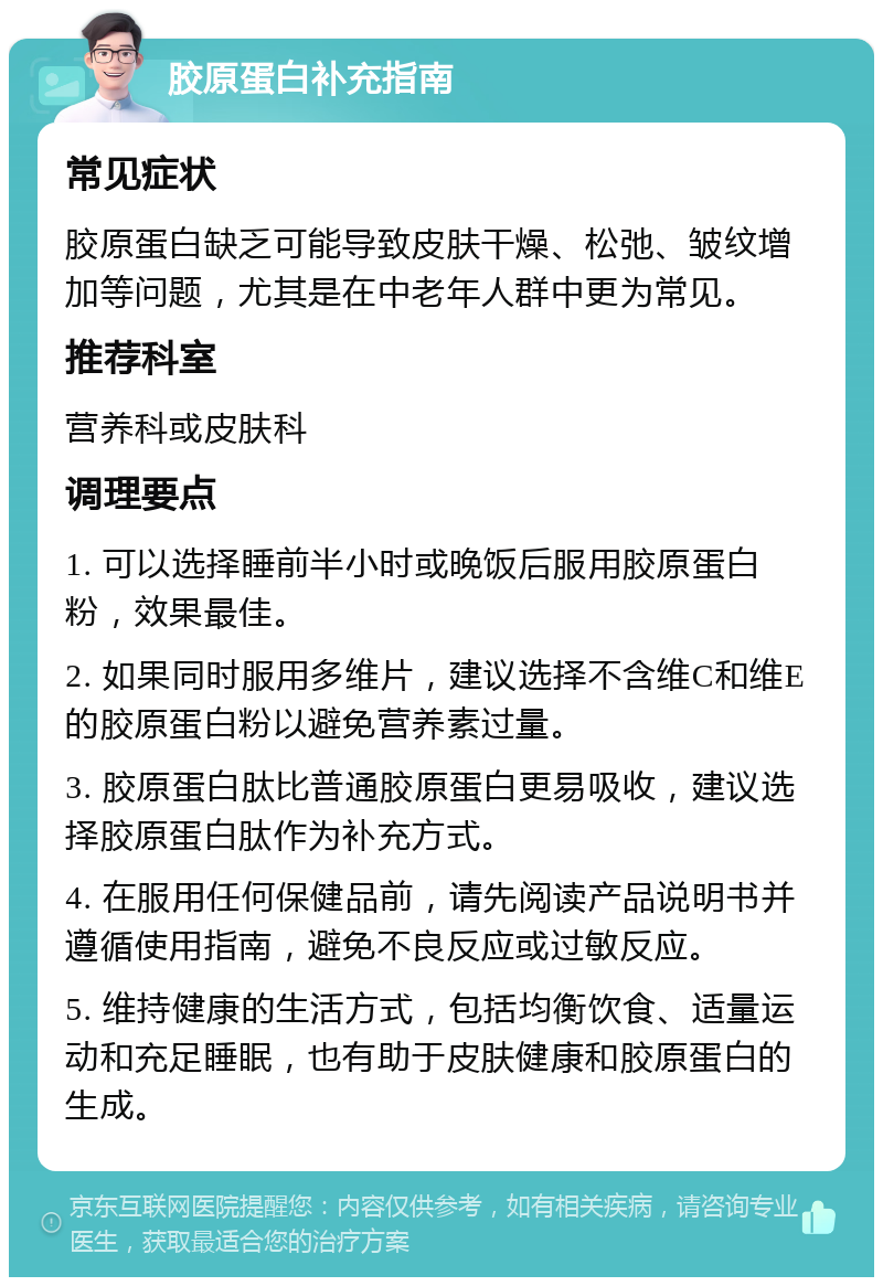 胶原蛋白补充指南 常见症状 胶原蛋白缺乏可能导致皮肤干燥、松弛、皱纹增加等问题，尤其是在中老年人群中更为常见。 推荐科室 营养科或皮肤科 调理要点 1. 可以选择睡前半小时或晚饭后服用胶原蛋白粉，效果最佳。 2. 如果同时服用多维片，建议选择不含维C和维E的胶原蛋白粉以避免营养素过量。 3. 胶原蛋白肽比普通胶原蛋白更易吸收，建议选择胶原蛋白肽作为补充方式。 4. 在服用任何保健品前，请先阅读产品说明书并遵循使用指南，避免不良反应或过敏反应。 5. 维持健康的生活方式，包括均衡饮食、适量运动和充足睡眠，也有助于皮肤健康和胶原蛋白的生成。