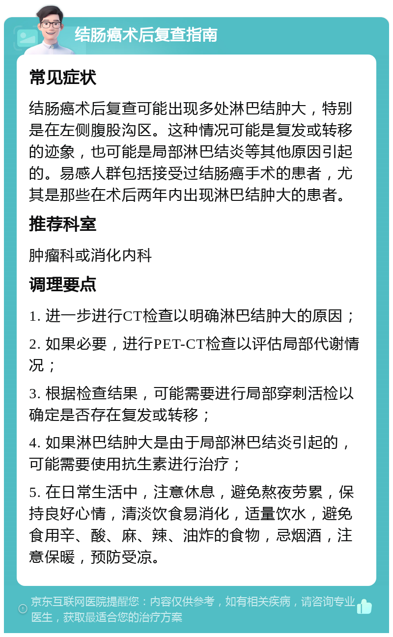 结肠癌术后复查指南 常见症状 结肠癌术后复查可能出现多处淋巴结肿大，特别是在左侧腹股沟区。这种情况可能是复发或转移的迹象，也可能是局部淋巴结炎等其他原因引起的。易感人群包括接受过结肠癌手术的患者，尤其是那些在术后两年内出现淋巴结肿大的患者。 推荐科室 肿瘤科或消化内科 调理要点 1. 进一步进行CT检查以明确淋巴结肿大的原因； 2. 如果必要，进行PET-CT检查以评估局部代谢情况； 3. 根据检查结果，可能需要进行局部穿刺活检以确定是否存在复发或转移； 4. 如果淋巴结肿大是由于局部淋巴结炎引起的，可能需要使用抗生素进行治疗； 5. 在日常生活中，注意休息，避免熬夜劳累，保持良好心情，清淡饮食易消化，适量饮水，避免食用辛、酸、麻、辣、油炸的食物，忌烟酒，注意保暖，预防受凉。