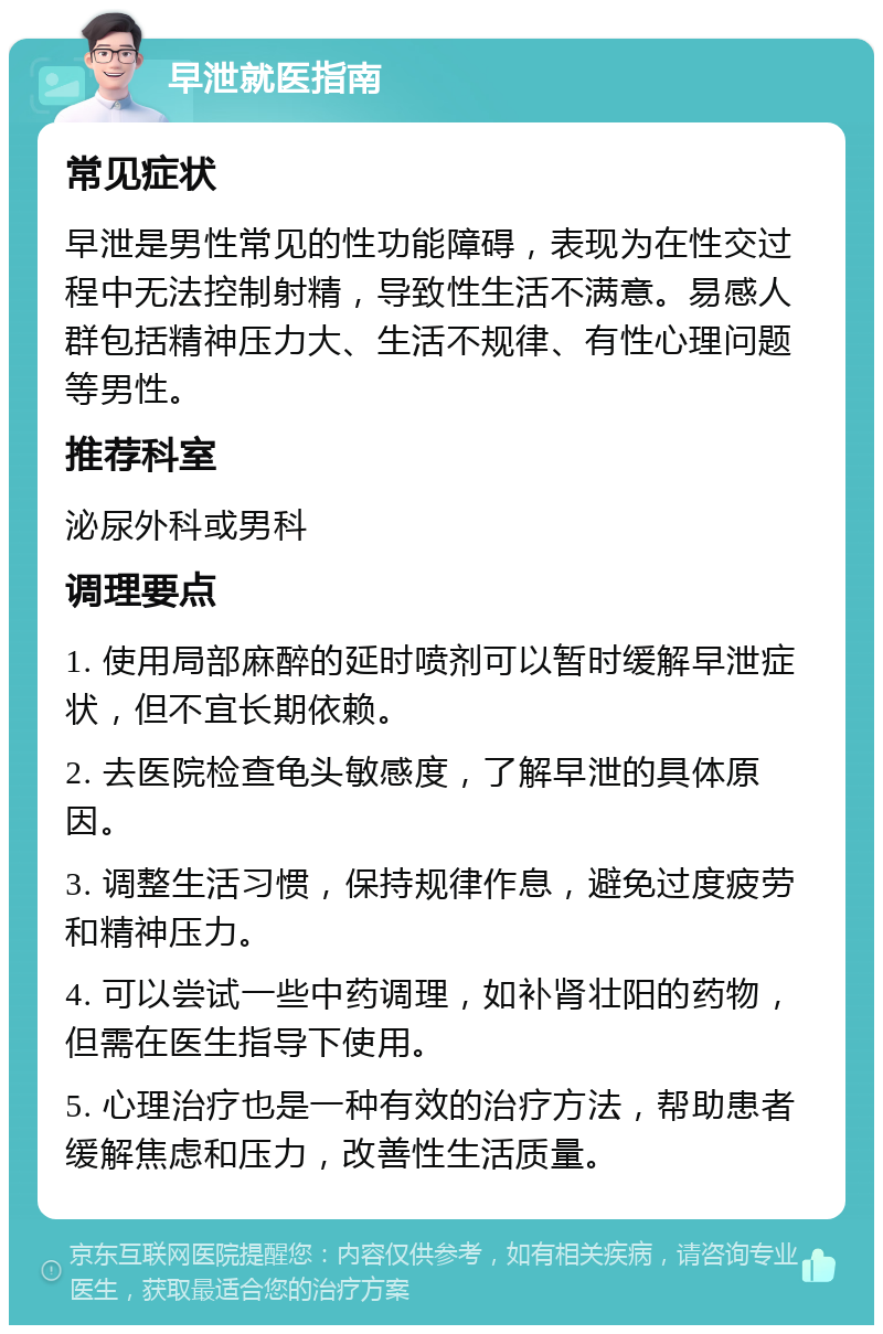 早泄就医指南 常见症状 早泄是男性常见的性功能障碍，表现为在性交过程中无法控制射精，导致性生活不满意。易感人群包括精神压力大、生活不规律、有性心理问题等男性。 推荐科室 泌尿外科或男科 调理要点 1. 使用局部麻醉的延时喷剂可以暂时缓解早泄症状，但不宜长期依赖。 2. 去医院检查龟头敏感度，了解早泄的具体原因。 3. 调整生活习惯，保持规律作息，避免过度疲劳和精神压力。 4. 可以尝试一些中药调理，如补肾壮阳的药物，但需在医生指导下使用。 5. 心理治疗也是一种有效的治疗方法，帮助患者缓解焦虑和压力，改善性生活质量。