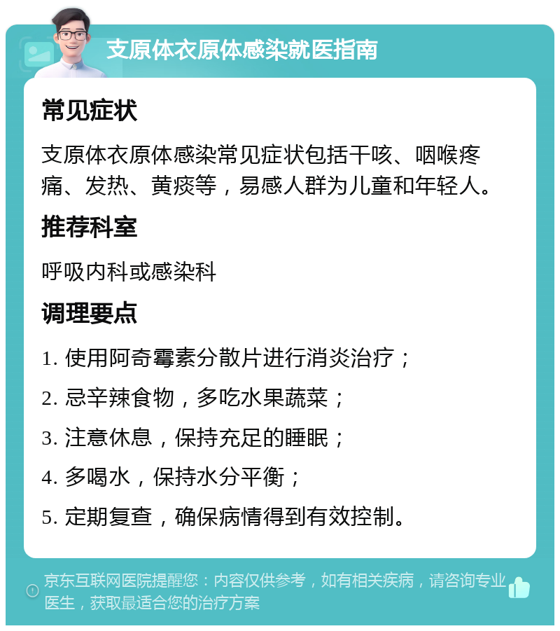 支原体衣原体感染就医指南 常见症状 支原体衣原体感染常见症状包括干咳、咽喉疼痛、发热、黄痰等，易感人群为儿童和年轻人。 推荐科室 呼吸内科或感染科 调理要点 1. 使用阿奇霉素分散片进行消炎治疗； 2. 忌辛辣食物，多吃水果蔬菜； 3. 注意休息，保持充足的睡眠； 4. 多喝水，保持水分平衡； 5. 定期复查，确保病情得到有效控制。