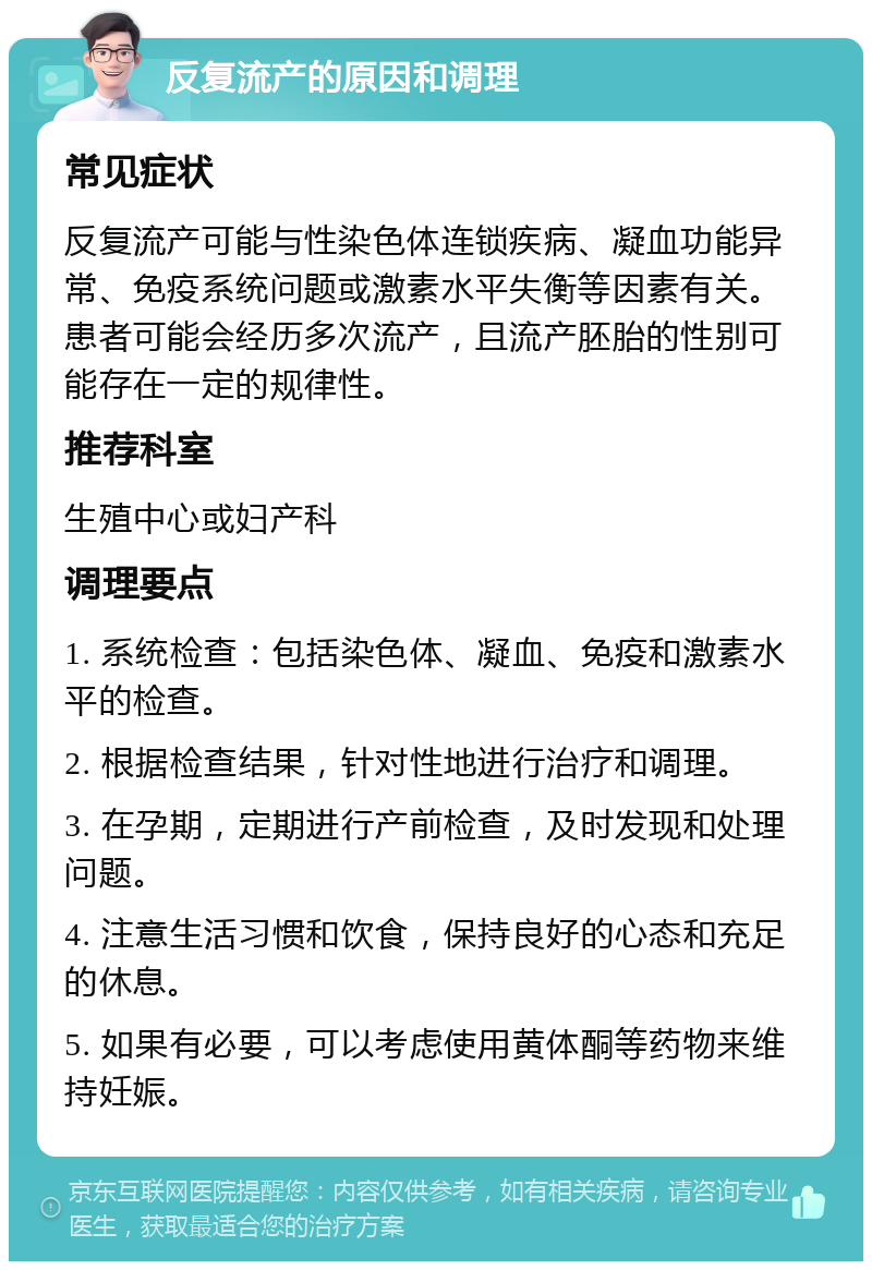 反复流产的原因和调理 常见症状 反复流产可能与性染色体连锁疾病、凝血功能异常、免疫系统问题或激素水平失衡等因素有关。患者可能会经历多次流产，且流产胚胎的性别可能存在一定的规律性。 推荐科室 生殖中心或妇产科 调理要点 1. 系统检查：包括染色体、凝血、免疫和激素水平的检查。 2. 根据检查结果，针对性地进行治疗和调理。 3. 在孕期，定期进行产前检查，及时发现和处理问题。 4. 注意生活习惯和饮食，保持良好的心态和充足的休息。 5. 如果有必要，可以考虑使用黄体酮等药物来维持妊娠。