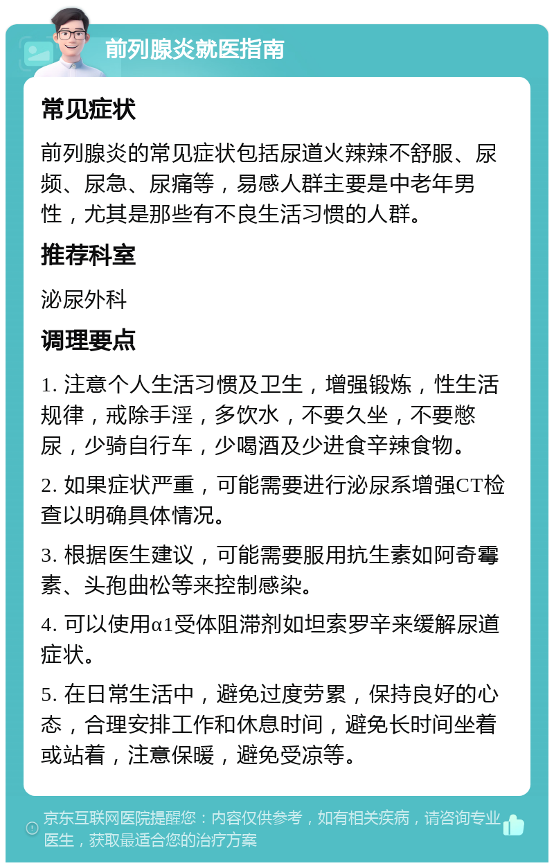 前列腺炎就医指南 常见症状 前列腺炎的常见症状包括尿道火辣辣不舒服、尿频、尿急、尿痛等，易感人群主要是中老年男性，尤其是那些有不良生活习惯的人群。 推荐科室 泌尿外科 调理要点 1. 注意个人生活习惯及卫生，增强锻炼，性生活规律，戒除手淫，多饮水，不要久坐，不要憋尿，少骑自行车，少喝酒及少进食辛辣食物。 2. 如果症状严重，可能需要进行泌尿系增强CT检查以明确具体情况。 3. 根据医生建议，可能需要服用抗生素如阿奇霉素、头孢曲松等来控制感染。 4. 可以使用α1受体阻滞剂如坦索罗辛来缓解尿道症状。 5. 在日常生活中，避免过度劳累，保持良好的心态，合理安排工作和休息时间，避免长时间坐着或站着，注意保暖，避免受凉等。