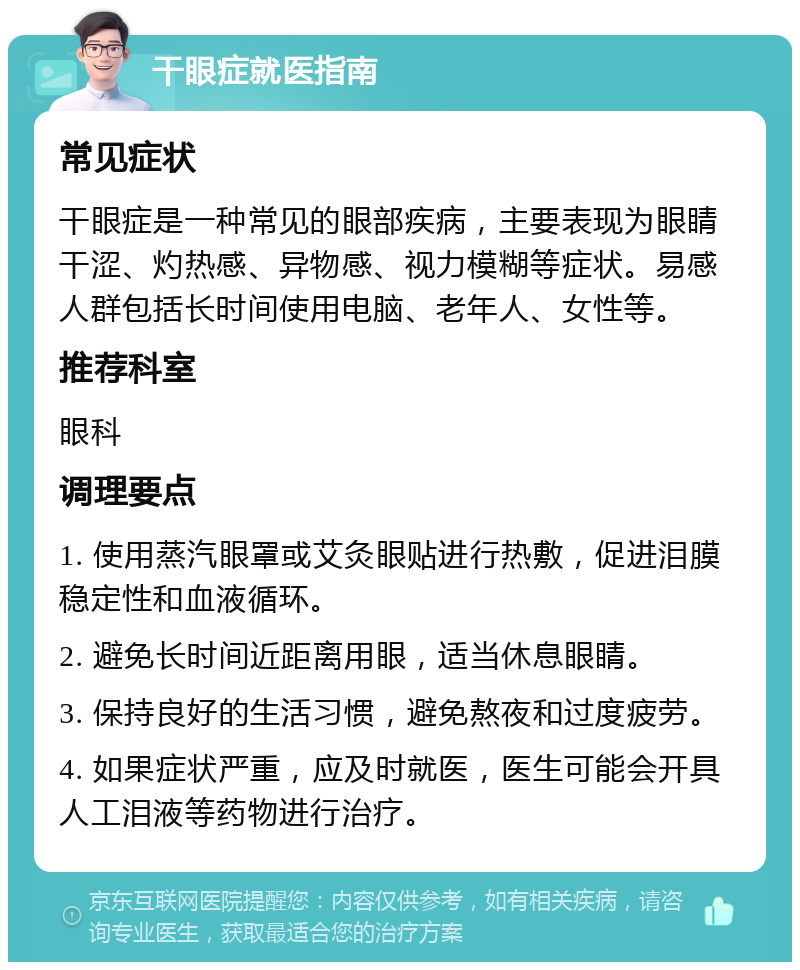 干眼症就医指南 常见症状 干眼症是一种常见的眼部疾病，主要表现为眼睛干涩、灼热感、异物感、视力模糊等症状。易感人群包括长时间使用电脑、老年人、女性等。 推荐科室 眼科 调理要点 1. 使用蒸汽眼罩或艾灸眼贴进行热敷，促进泪膜稳定性和血液循环。 2. 避免长时间近距离用眼，适当休息眼睛。 3. 保持良好的生活习惯，避免熬夜和过度疲劳。 4. 如果症状严重，应及时就医，医生可能会开具人工泪液等药物进行治疗。