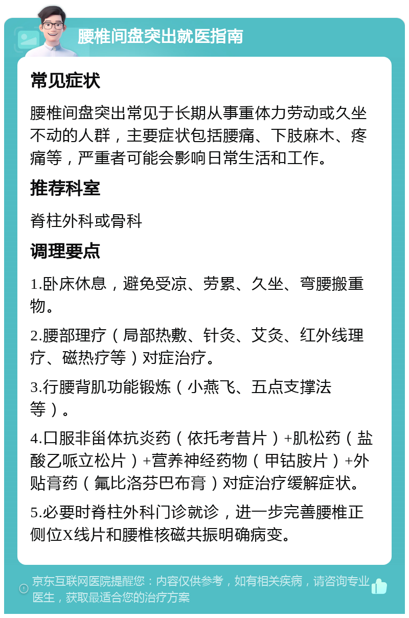 腰椎间盘突出就医指南 常见症状 腰椎间盘突出常见于长期从事重体力劳动或久坐不动的人群，主要症状包括腰痛、下肢麻木、疼痛等，严重者可能会影响日常生活和工作。 推荐科室 脊柱外科或骨科 调理要点 1.卧床休息，避免受凉、劳累、久坐、弯腰搬重物。 2.腰部理疗（局部热敷、针灸、艾灸、红外线理疗、磁热疗等）对症治疗。 3.行腰背肌功能锻炼（小燕飞、五点支撑法等）。 4.口服非甾体抗炎药（依托考昔片）+肌松药（盐酸乙哌立松片）+营养神经药物（甲钴胺片）+外贴膏药（氟比洛芬巴布膏）对症治疗缓解症状。 5.必要时脊柱外科门诊就诊，进一步完善腰椎正侧位X线片和腰椎核磁共振明确病变。