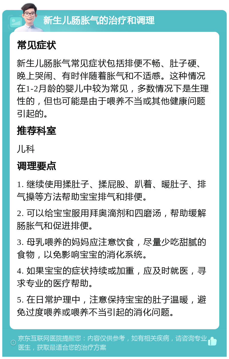 新生儿肠胀气的治疗和调理 常见症状 新生儿肠胀气常见症状包括排便不畅、肚子硬、晚上哭闹、有时伴随着胀气和不适感。这种情况在1-2月龄的婴儿中较为常见，多数情况下是生理性的，但也可能是由于喂养不当或其他健康问题引起的。 推荐科室 儿科 调理要点 1. 继续使用揉肚子、揉屁股、趴着、暖肚子、排气操等方法帮助宝宝排气和排便。 2. 可以给宝宝服用拜奥滴剂和四磨汤，帮助缓解肠胀气和促进排便。 3. 母乳喂养的妈妈应注意饮食，尽量少吃甜腻的食物，以免影响宝宝的消化系统。 4. 如果宝宝的症状持续或加重，应及时就医，寻求专业的医疗帮助。 5. 在日常护理中，注意保持宝宝的肚子温暖，避免过度喂养或喂养不当引起的消化问题。