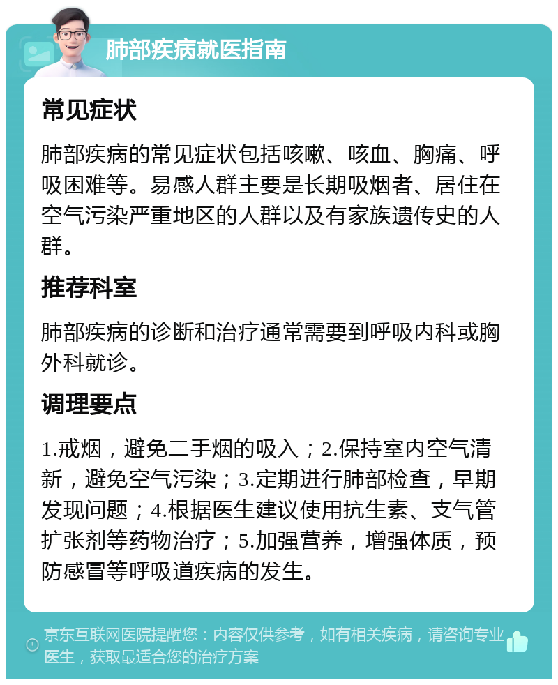 肺部疾病就医指南 常见症状 肺部疾病的常见症状包括咳嗽、咳血、胸痛、呼吸困难等。易感人群主要是长期吸烟者、居住在空气污染严重地区的人群以及有家族遗传史的人群。 推荐科室 肺部疾病的诊断和治疗通常需要到呼吸内科或胸外科就诊。 调理要点 1.戒烟，避免二手烟的吸入；2.保持室内空气清新，避免空气污染；3.定期进行肺部检查，早期发现问题；4.根据医生建议使用抗生素、支气管扩张剂等药物治疗；5.加强营养，增强体质，预防感冒等呼吸道疾病的发生。