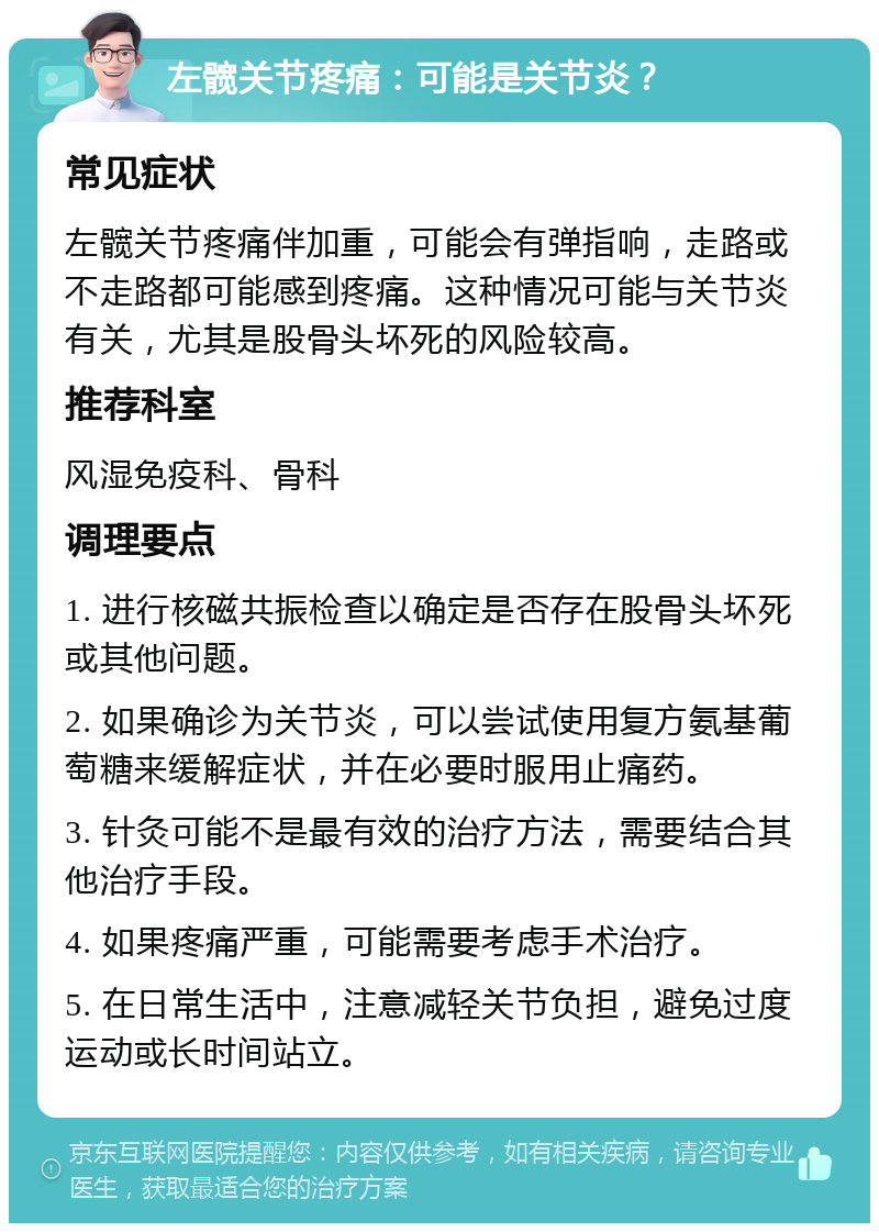 左髋关节疼痛：可能是关节炎？ 常见症状 左髋关节疼痛伴加重，可能会有弹指响，走路或不走路都可能感到疼痛。这种情况可能与关节炎有关，尤其是股骨头坏死的风险较高。 推荐科室 风湿免疫科、骨科 调理要点 1. 进行核磁共振检查以确定是否存在股骨头坏死或其他问题。 2. 如果确诊为关节炎，可以尝试使用复方氨基葡萄糖来缓解症状，并在必要时服用止痛药。 3. 针灸可能不是最有效的治疗方法，需要结合其他治疗手段。 4. 如果疼痛严重，可能需要考虑手术治疗。 5. 在日常生活中，注意减轻关节负担，避免过度运动或长时间站立。