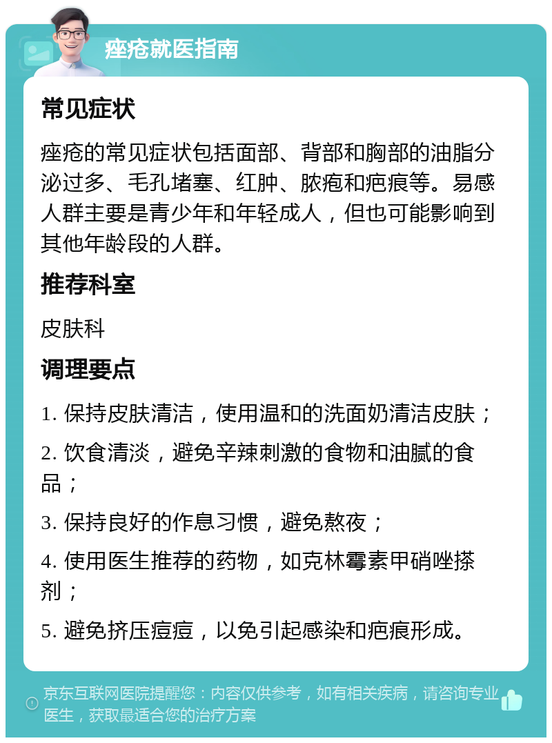 痤疮就医指南 常见症状 痤疮的常见症状包括面部、背部和胸部的油脂分泌过多、毛孔堵塞、红肿、脓疱和疤痕等。易感人群主要是青少年和年轻成人，但也可能影响到其他年龄段的人群。 推荐科室 皮肤科 调理要点 1. 保持皮肤清洁，使用温和的洗面奶清洁皮肤； 2. 饮食清淡，避免辛辣刺激的食物和油腻的食品； 3. 保持良好的作息习惯，避免熬夜； 4. 使用医生推荐的药物，如克林霉素甲硝唑搽剂； 5. 避免挤压痘痘，以免引起感染和疤痕形成。