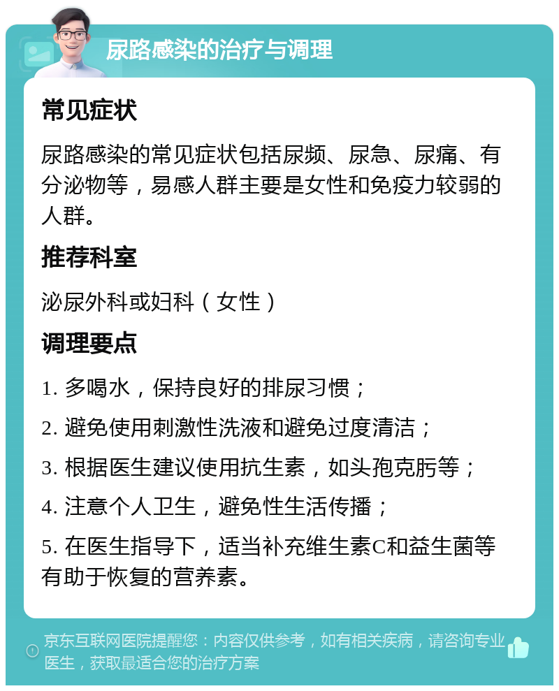 尿路感染的治疗与调理 常见症状 尿路感染的常见症状包括尿频、尿急、尿痛、有分泌物等，易感人群主要是女性和免疫力较弱的人群。 推荐科室 泌尿外科或妇科（女性） 调理要点 1. 多喝水，保持良好的排尿习惯； 2. 避免使用刺激性洗液和避免过度清洁； 3. 根据医生建议使用抗生素，如头孢克肟等； 4. 注意个人卫生，避免性生活传播； 5. 在医生指导下，适当补充维生素C和益生菌等有助于恢复的营养素。