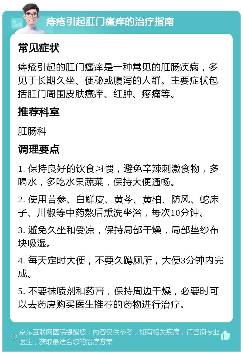 痔疮引起肛门瘙痒的治疗指南 常见症状 痔疮引起的肛门瘙痒是一种常见的肛肠疾病，多见于长期久坐、便秘或腹泻的人群。主要症状包括肛门周围皮肤瘙痒、红肿、疼痛等。 推荐科室 肛肠科 调理要点 1. 保持良好的饮食习惯，避免辛辣刺激食物，多喝水，多吃水果蔬菜，保持大便通畅。 2. 使用苦参、白鲜皮、黄芩、黄柏、防风、蛇床子、川椒等中药熬后熏洗坐浴，每次10分钟。 3. 避免久坐和受凉，保持局部干燥，局部垫纱布块吸湿。 4. 每天定时大便，不要久蹲厕所，大便3分钟内完成。 5. 不要抹喷剂和药膏，保持周边干燥，必要时可以去药房购买医生推荐的药物进行治疗。