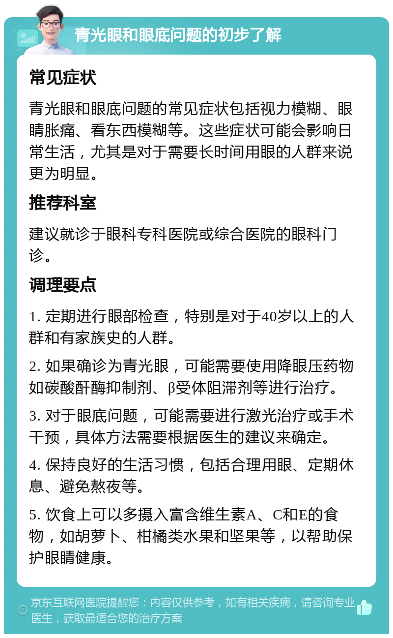 青光眼和眼底问题的初步了解 常见症状 青光眼和眼底问题的常见症状包括视力模糊、眼睛胀痛、看东西模糊等。这些症状可能会影响日常生活，尤其是对于需要长时间用眼的人群来说更为明显。 推荐科室 建议就诊于眼科专科医院或综合医院的眼科门诊。 调理要点 1. 定期进行眼部检查，特别是对于40岁以上的人群和有家族史的人群。 2. 如果确诊为青光眼，可能需要使用降眼压药物如碳酸酐酶抑制剂、β受体阻滞剂等进行治疗。 3. 对于眼底问题，可能需要进行激光治疗或手术干预，具体方法需要根据医生的建议来确定。 4. 保持良好的生活习惯，包括合理用眼、定期休息、避免熬夜等。 5. 饮食上可以多摄入富含维生素A、C和E的食物，如胡萝卜、柑橘类水果和坚果等，以帮助保护眼睛健康。