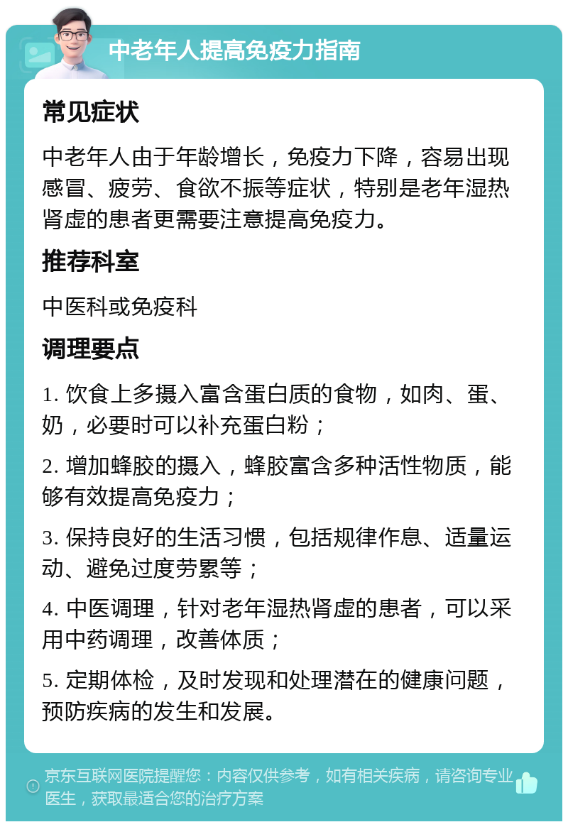 中老年人提高免疫力指南 常见症状 中老年人由于年龄增长，免疫力下降，容易出现感冒、疲劳、食欲不振等症状，特别是老年湿热肾虚的患者更需要注意提高免疫力。 推荐科室 中医科或免疫科 调理要点 1. 饮食上多摄入富含蛋白质的食物，如肉、蛋、奶，必要时可以补充蛋白粉； 2. 增加蜂胶的摄入，蜂胶富含多种活性物质，能够有效提高免疫力； 3. 保持良好的生活习惯，包括规律作息、适量运动、避免过度劳累等； 4. 中医调理，针对老年湿热肾虚的患者，可以采用中药调理，改善体质； 5. 定期体检，及时发现和处理潜在的健康问题，预防疾病的发生和发展。