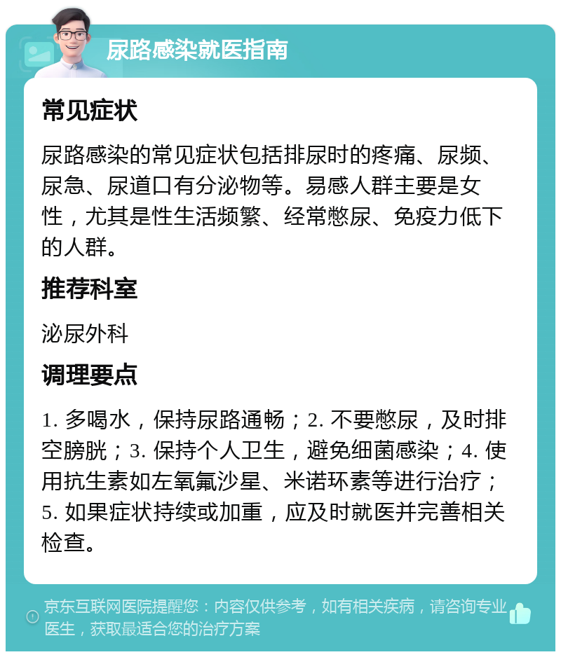 尿路感染就医指南 常见症状 尿路感染的常见症状包括排尿时的疼痛、尿频、尿急、尿道口有分泌物等。易感人群主要是女性，尤其是性生活频繁、经常憋尿、免疫力低下的人群。 推荐科室 泌尿外科 调理要点 1. 多喝水，保持尿路通畅；2. 不要憋尿，及时排空膀胱；3. 保持个人卫生，避免细菌感染；4. 使用抗生素如左氧氟沙星、米诺环素等进行治疗；5. 如果症状持续或加重，应及时就医并完善相关检查。