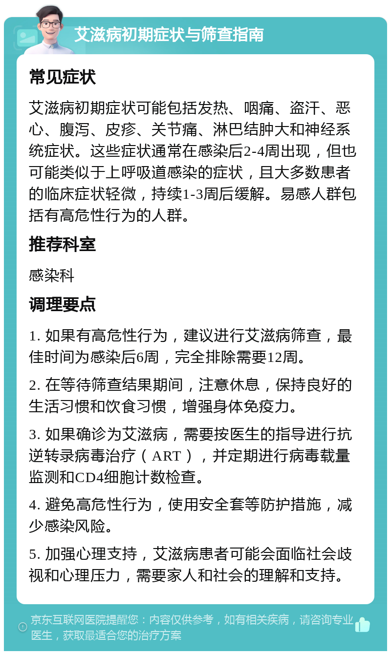 艾滋病初期症状与筛查指南 常见症状 艾滋病初期症状可能包括发热、咽痛、盗汗、恶心、腹泻、皮疹、关节痛、淋巴结肿大和神经系统症状。这些症状通常在感染后2-4周出现，但也可能类似于上呼吸道感染的症状，且大多数患者的临床症状轻微，持续1-3周后缓解。易感人群包括有高危性行为的人群。 推荐科室 感染科 调理要点 1. 如果有高危性行为，建议进行艾滋病筛查，最佳时间为感染后6周，完全排除需要12周。 2. 在等待筛查结果期间，注意休息，保持良好的生活习惯和饮食习惯，增强身体免疫力。 3. 如果确诊为艾滋病，需要按医生的指导进行抗逆转录病毒治疗（ART），并定期进行病毒载量监测和CD4细胞计数检查。 4. 避免高危性行为，使用安全套等防护措施，减少感染风险。 5. 加强心理支持，艾滋病患者可能会面临社会歧视和心理压力，需要家人和社会的理解和支持。