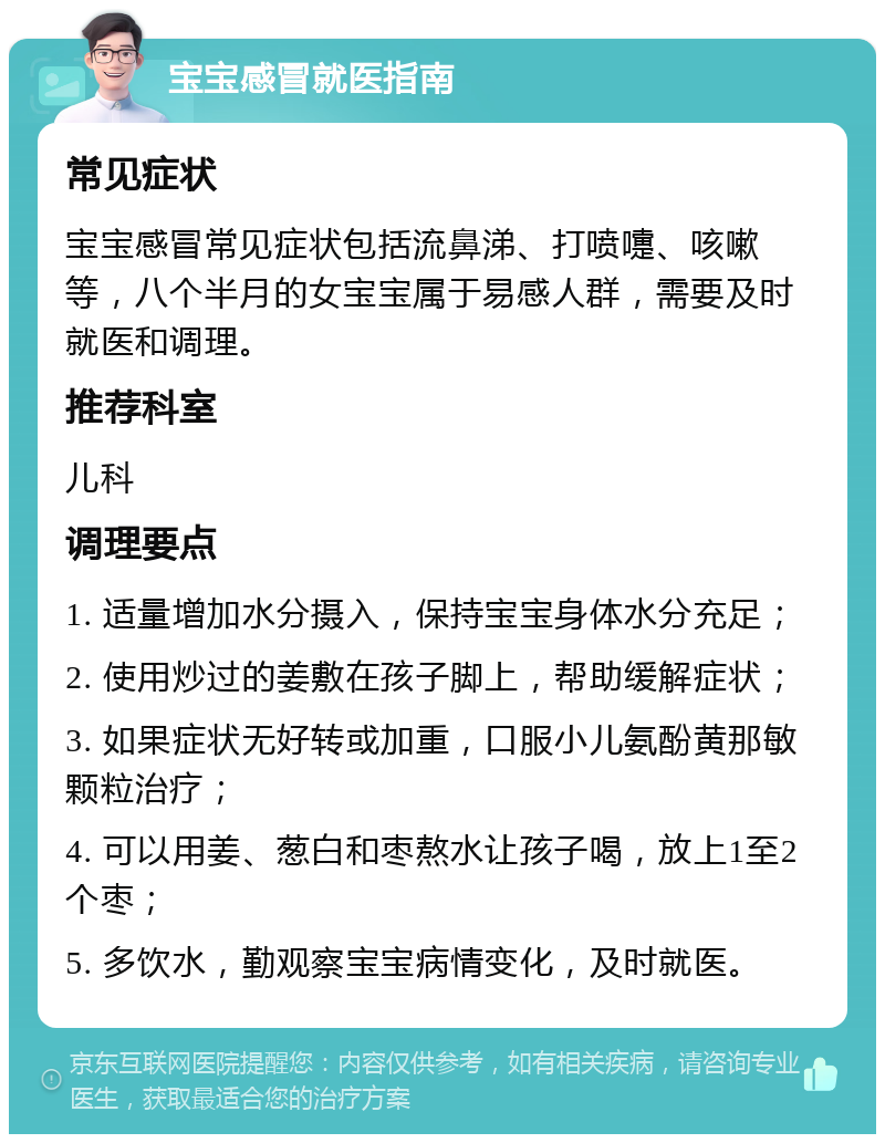 宝宝感冒就医指南 常见症状 宝宝感冒常见症状包括流鼻涕、打喷嚏、咳嗽等，八个半月的女宝宝属于易感人群，需要及时就医和调理。 推荐科室 儿科 调理要点 1. 适量增加水分摄入，保持宝宝身体水分充足； 2. 使用炒过的姜敷在孩子脚上，帮助缓解症状； 3. 如果症状无好转或加重，口服小儿氨酚黄那敏颗粒治疗； 4. 可以用姜、葱白和枣熬水让孩子喝，放上1至2个枣； 5. 多饮水，勤观察宝宝病情变化，及时就医。