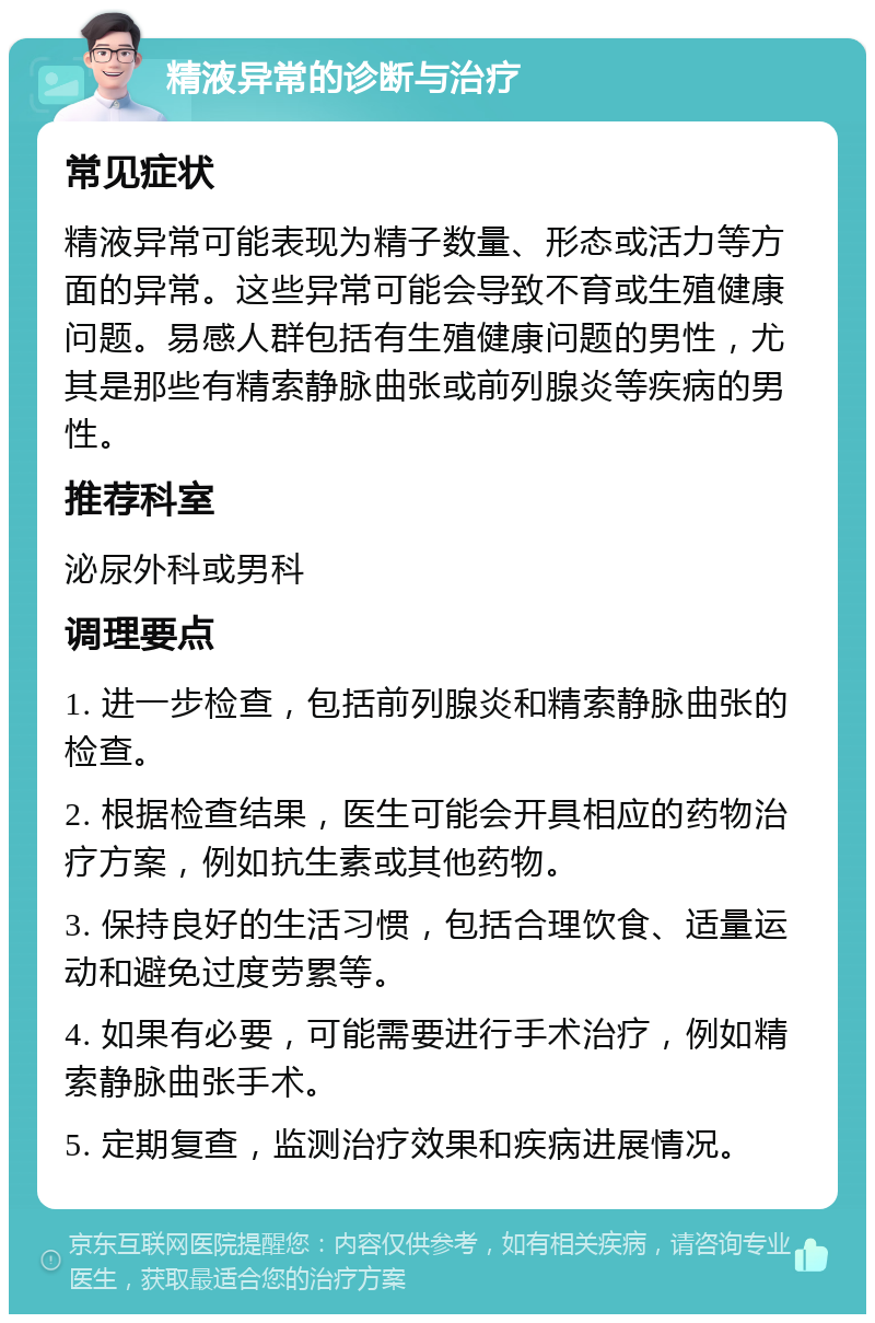 精液异常的诊断与治疗 常见症状 精液异常可能表现为精子数量、形态或活力等方面的异常。这些异常可能会导致不育或生殖健康问题。易感人群包括有生殖健康问题的男性，尤其是那些有精索静脉曲张或前列腺炎等疾病的男性。 推荐科室 泌尿外科或男科 调理要点 1. 进一步检查，包括前列腺炎和精索静脉曲张的检查。 2. 根据检查结果，医生可能会开具相应的药物治疗方案，例如抗生素或其他药物。 3. 保持良好的生活习惯，包括合理饮食、适量运动和避免过度劳累等。 4. 如果有必要，可能需要进行手术治疗，例如精索静脉曲张手术。 5. 定期复查，监测治疗效果和疾病进展情况。