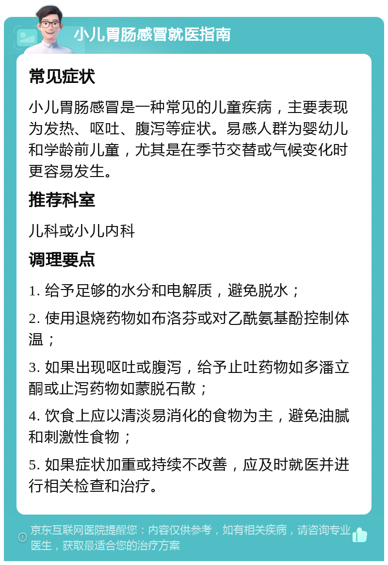 小儿胃肠感冒就医指南 常见症状 小儿胃肠感冒是一种常见的儿童疾病，主要表现为发热、呕吐、腹泻等症状。易感人群为婴幼儿和学龄前儿童，尤其是在季节交替或气候变化时更容易发生。 推荐科室 儿科或小儿内科 调理要点 1. 给予足够的水分和电解质，避免脱水； 2. 使用退烧药物如布洛芬或对乙酰氨基酚控制体温； 3. 如果出现呕吐或腹泻，给予止吐药物如多潘立酮或止泻药物如蒙脱石散； 4. 饮食上应以清淡易消化的食物为主，避免油腻和刺激性食物； 5. 如果症状加重或持续不改善，应及时就医并进行相关检查和治疗。