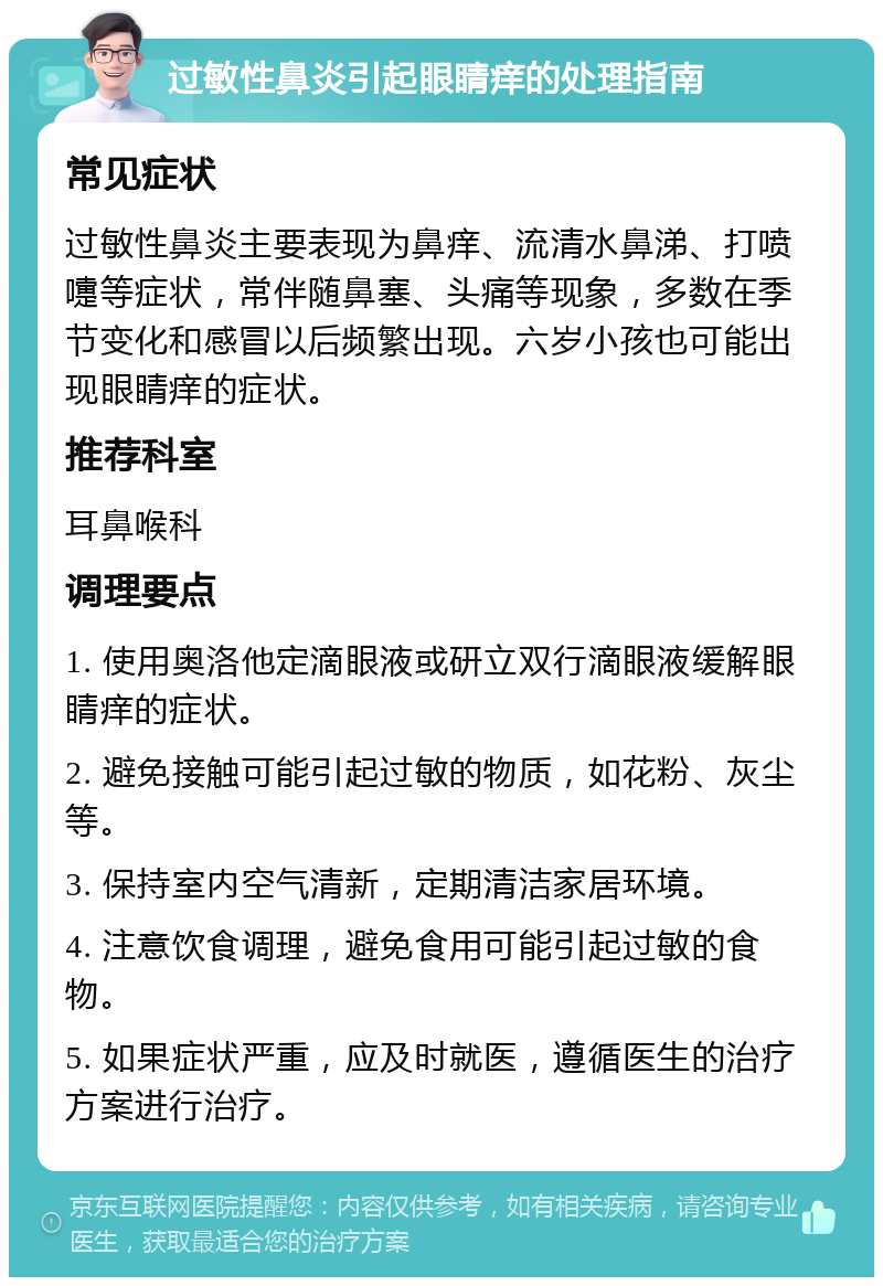 过敏性鼻炎引起眼睛痒的处理指南 常见症状 过敏性鼻炎主要表现为鼻痒、流清水鼻涕、打喷嚏等症状，常伴随鼻塞、头痛等现象，多数在季节变化和感冒以后频繁出现。六岁小孩也可能出现眼睛痒的症状。 推荐科室 耳鼻喉科 调理要点 1. 使用奥洛他定滴眼液或研立双行滴眼液缓解眼睛痒的症状。 2. 避免接触可能引起过敏的物质，如花粉、灰尘等。 3. 保持室内空气清新，定期清洁家居环境。 4. 注意饮食调理，避免食用可能引起过敏的食物。 5. 如果症状严重，应及时就医，遵循医生的治疗方案进行治疗。